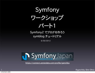 Symfony
                   ワークショップ
                     パート1
                  Symfony2 でブログを作ろう
                    symblog チュートリアル
                              6/30/2012




              https://connect.sensiolabs.com/profile/ganchiku


1                                                               @ganchiku Shin Ohno
12年6月30日土曜日
 