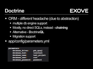 Doctrine
 ORM - different headache (due to abstraction)
 multiple db engine support
 Mostly, no direct SQLs, instead - chaining
 Alternative - DoctrineQL
 Migration support
 app/config/parameters.yml
 