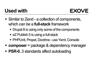 Used with
 Similar to Zend - a collection of components,
which can be a full-stack framework
 Drupal 8 is using only some of the components
 eZ Publish 5 is using a full-stack
 PHPUnit, Propel, Doctrine - use Yaml, Console
 composer = package & dependency manager
 PSR-0..3 standards affect autoloading
 