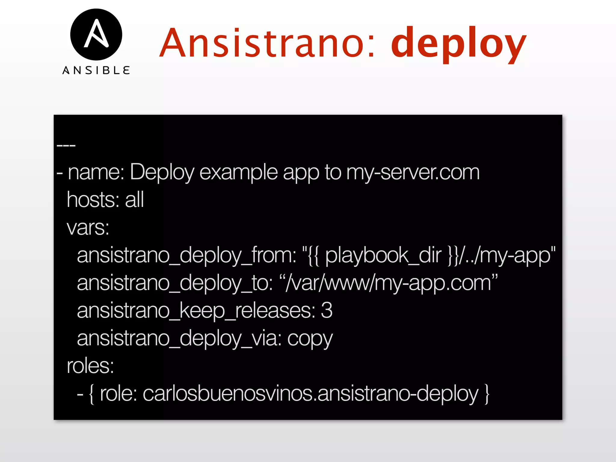 Ansistrano: deploy
---
- name: Deploy example app to my-server.com
hosts: all
vars:
ansistrano_deploy_from: "{{ playbook_dir }}/../my-app"
ansistrano_deploy_to: “/var/www/my-app.com”
ansistrano_keep_releases: 3
ansistrano_deploy_via: copy
roles:
- { role: carlosbuenosvinos.ansistrano-deploy }
 