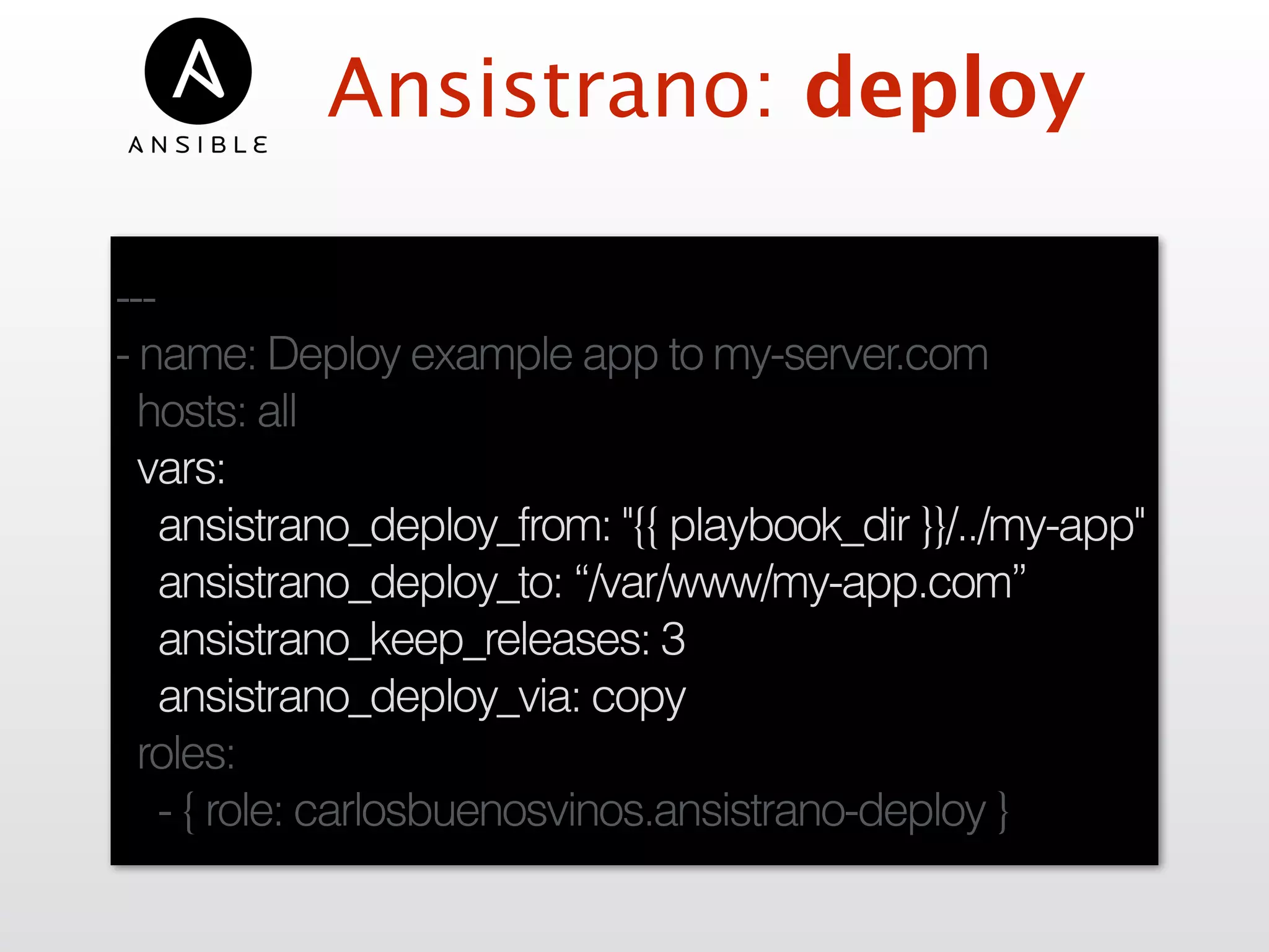 Ansistrano: deploy
---
- name: Deploy example app to my-server.com
hosts: all
vars:
ansistrano_deploy_from: "{{ playbook_dir }}/../my-app"
ansistrano_deploy_to: “/var/www/my-app.com”
ansistrano_keep_releases: 3
ansistrano_deploy_via: copy
roles:
- { role: carlosbuenosvinos.ansistrano-deploy }
 