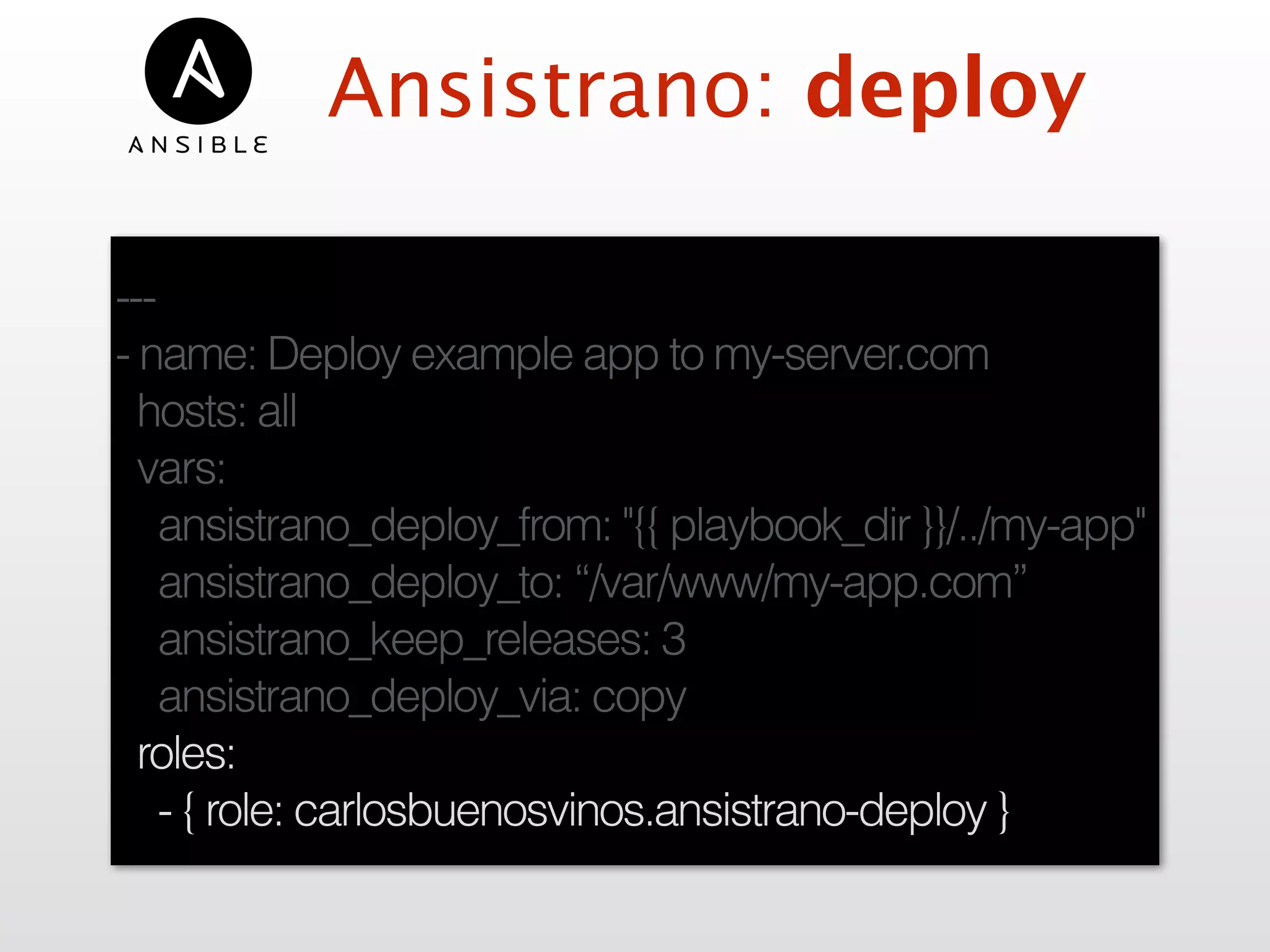 Ansistrano: deploy
---
- name: Deploy example app to my-server.com
hosts: all
vars:
ansistrano_deploy_from: "{{ playbook_dir }}/../my-app"
ansistrano_deploy_to: “/var/www/my-app.com”
ansistrano_keep_releases: 3
ansistrano_deploy_via: copy
roles:
- { role: carlosbuenosvinos.ansistrano-deploy }
 