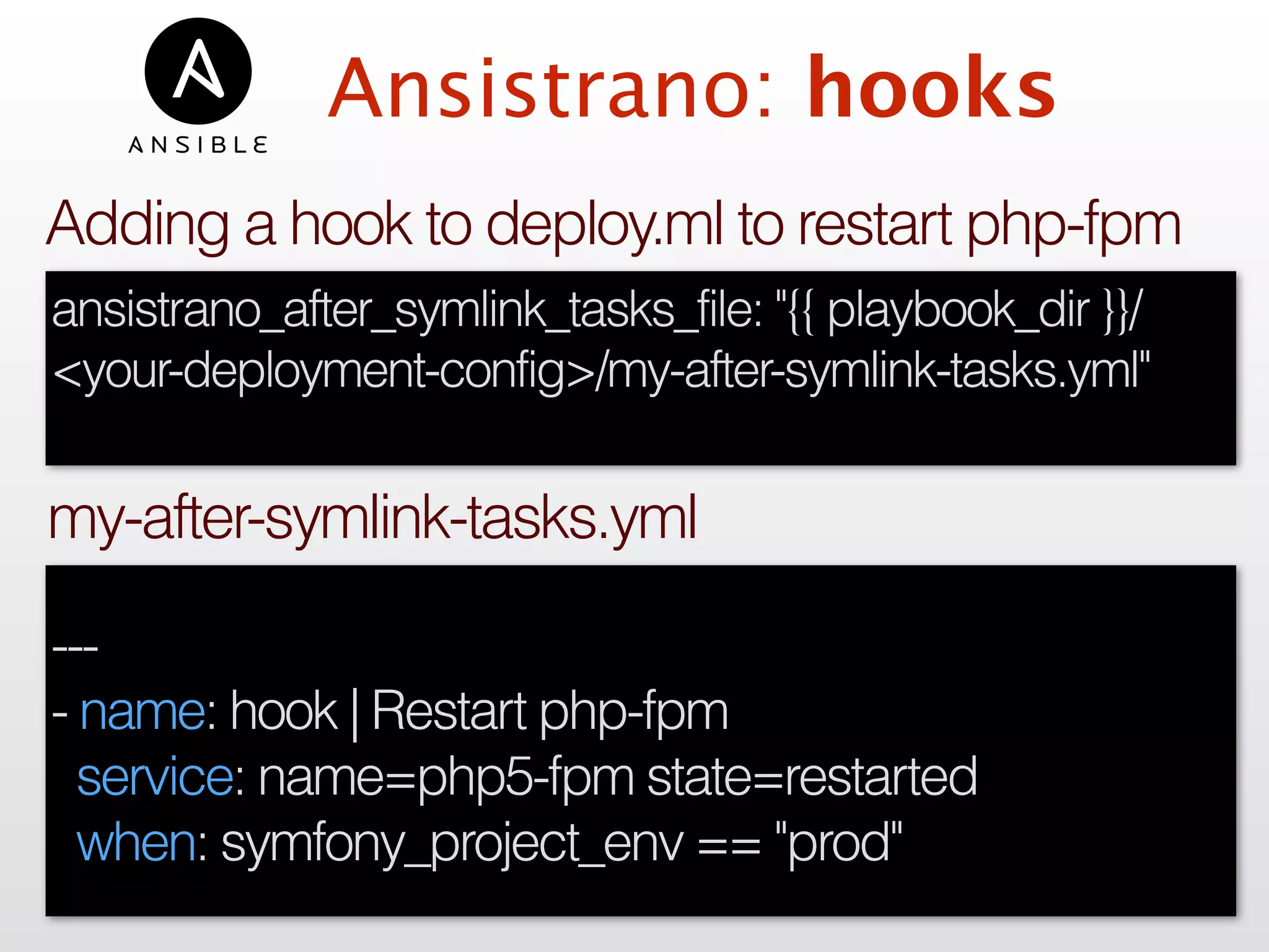 Ansistrano: hooks
---
- name: hook | Restart php-fpm
service: name=php5-fpm state=restarted
when: symfony_project_env == "prod"
my-after-symlink-tasks.yml
ansistrano_after_symlink_tasks_file: "{{ playbook_dir }}/
<your-deployment-config>/my-after-symlink-tasks.yml"
Adding a hook to deploy.ml to restart php-fpm
 