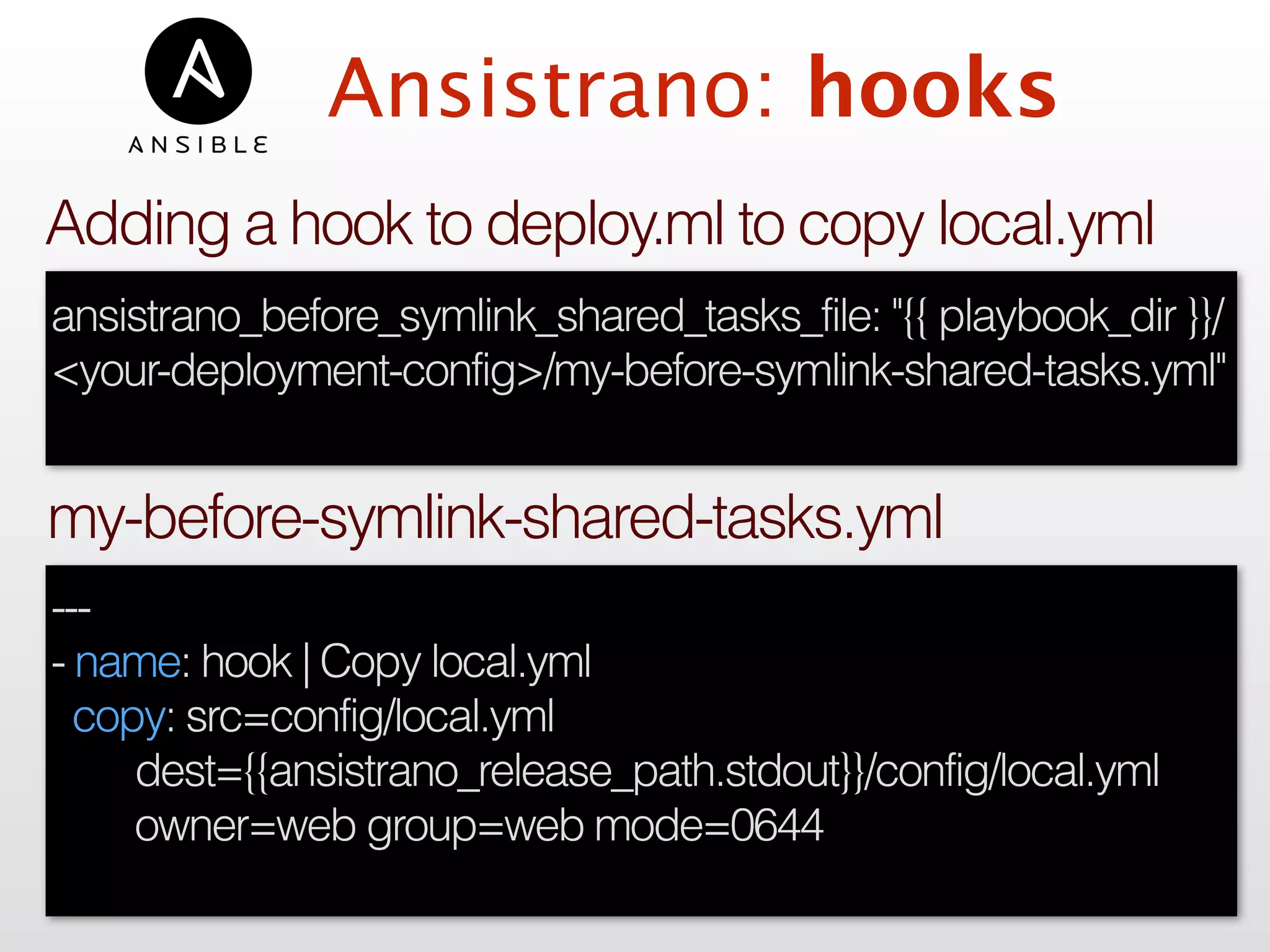 Ansistrano: hooks
---
- name: hook | Copy local.yml
copy: src=config/local.yml
dest={{ansistrano_release_path.stdout}}/config/local.yml
owner=web group=web mode=0644
my-before-symlink-shared-tasks.yml
ansistrano_before_symlink_shared_tasks_file: "{{ playbook_dir }}/
<your-deployment-config>/my-before-symlink-shared-tasks.yml"
Adding a hook to deploy.ml to copy local.yml
 