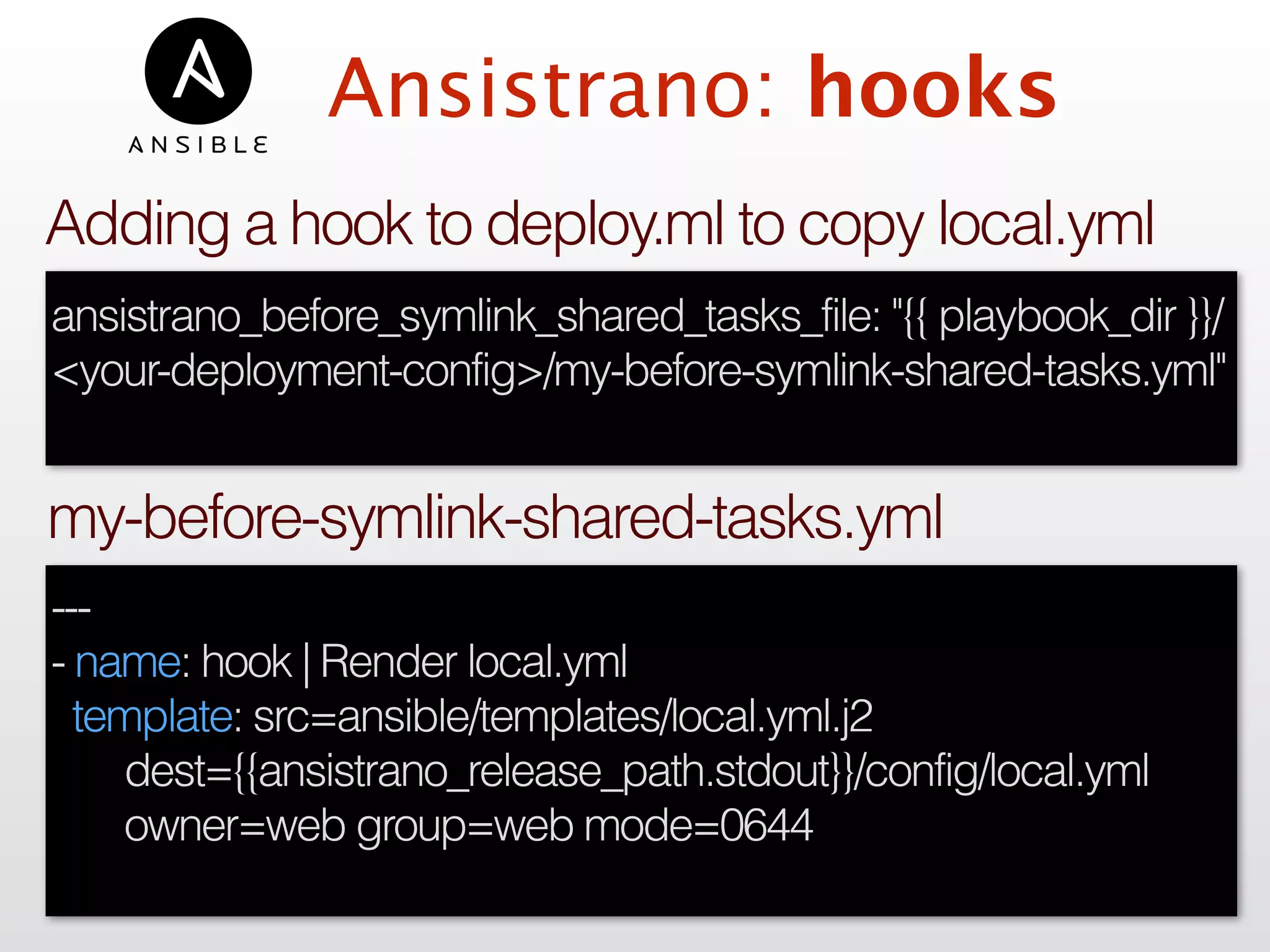 Ansistrano: hooks
---
- name: hook | Render local.yml
template: src=ansible/templates/local.yml.j2
dest={{ansistrano_release_path.stdout}}/config/local.yml
owner=web group=web mode=0644
my-before-symlink-shared-tasks.yml
ansistrano_before_symlink_shared_tasks_file: "{{ playbook_dir }}/
<your-deployment-config>/my-before-symlink-shared-tasks.yml"
Adding a hook to deploy.ml to copy local.yml
 