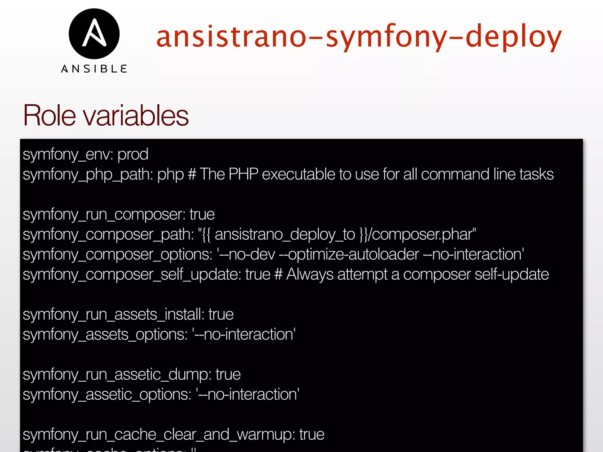 ansistrano-symfony-deploy
symfony_env: prod
symfony_php_path: php # The PHP executable to use for all command line tasks
symfony_run_composer: true
symfony_composer_path: "{{ ansistrano_deploy_to }}/composer.phar"
symfony_composer_options: '--no-dev --optimize-autoloader --no-interaction'
symfony_composer_self_update: true # Always attempt a composer self-update
symfony_run_assets_install: true
symfony_assets_options: '--no-interaction'
symfony_run_assetic_dump: true
symfony_assetic_options: '--no-interaction'
symfony_run_cache_clear_and_warmup: true
Role variables
 