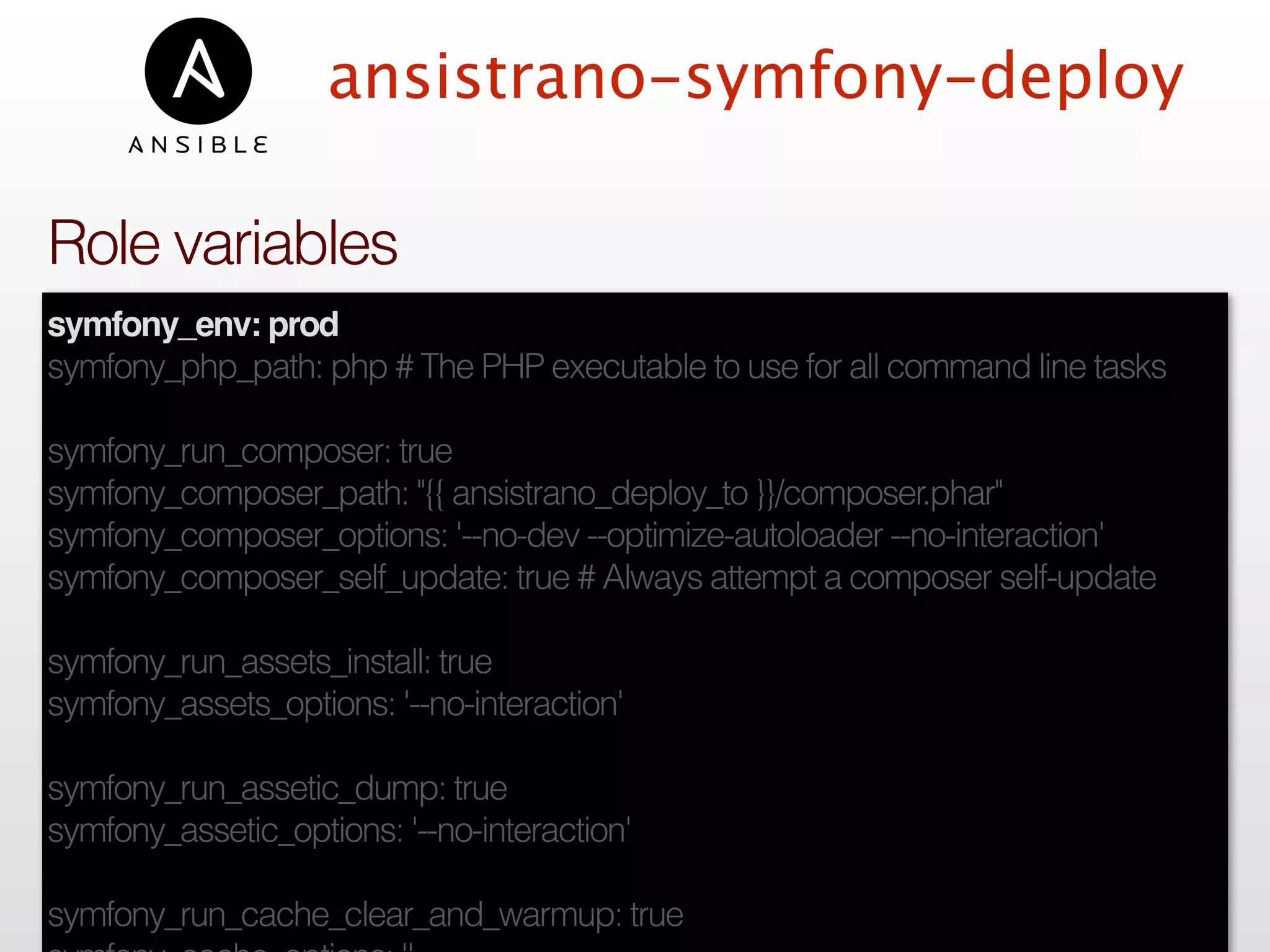 ansistrano-symfony-deploy
symfony_env: prod
symfony_php_path: php # The PHP executable to use for all command line tasks
symfony_run_composer: true
symfony_composer_path: "{{ ansistrano_deploy_to }}/composer.phar"
symfony_composer_options: '--no-dev --optimize-autoloader --no-interaction'
symfony_composer_self_update: true # Always attempt a composer self-update
symfony_run_assets_install: true
symfony_assets_options: '--no-interaction'
symfony_run_assetic_dump: true
symfony_assetic_options: '--no-interaction'
symfony_run_cache_clear_and_warmup: true
Role variables
 