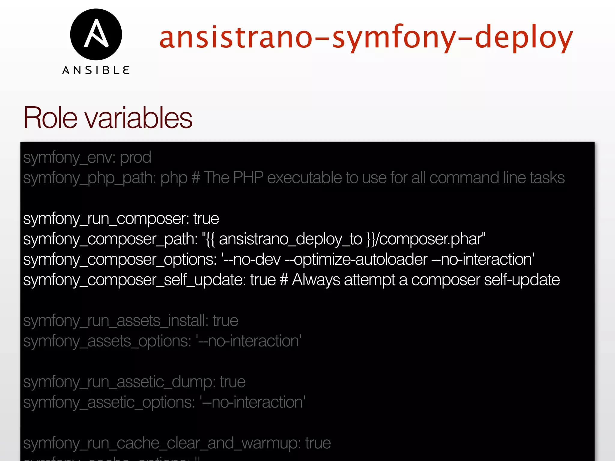 ansistrano-symfony-deploy
symfony_env: prod
symfony_php_path: php # The PHP executable to use for all command line tasks
symfony_run_composer: true
symfony_composer_path: "{{ ansistrano_deploy_to }}/composer.phar"
symfony_composer_options: '--no-dev --optimize-autoloader --no-interaction'
symfony_composer_self_update: true # Always attempt a composer self-update
symfony_run_assets_install: true
symfony_assets_options: '--no-interaction'
symfony_run_assetic_dump: true
symfony_assetic_options: '--no-interaction'
symfony_run_cache_clear_and_warmup: true
Role variables
 