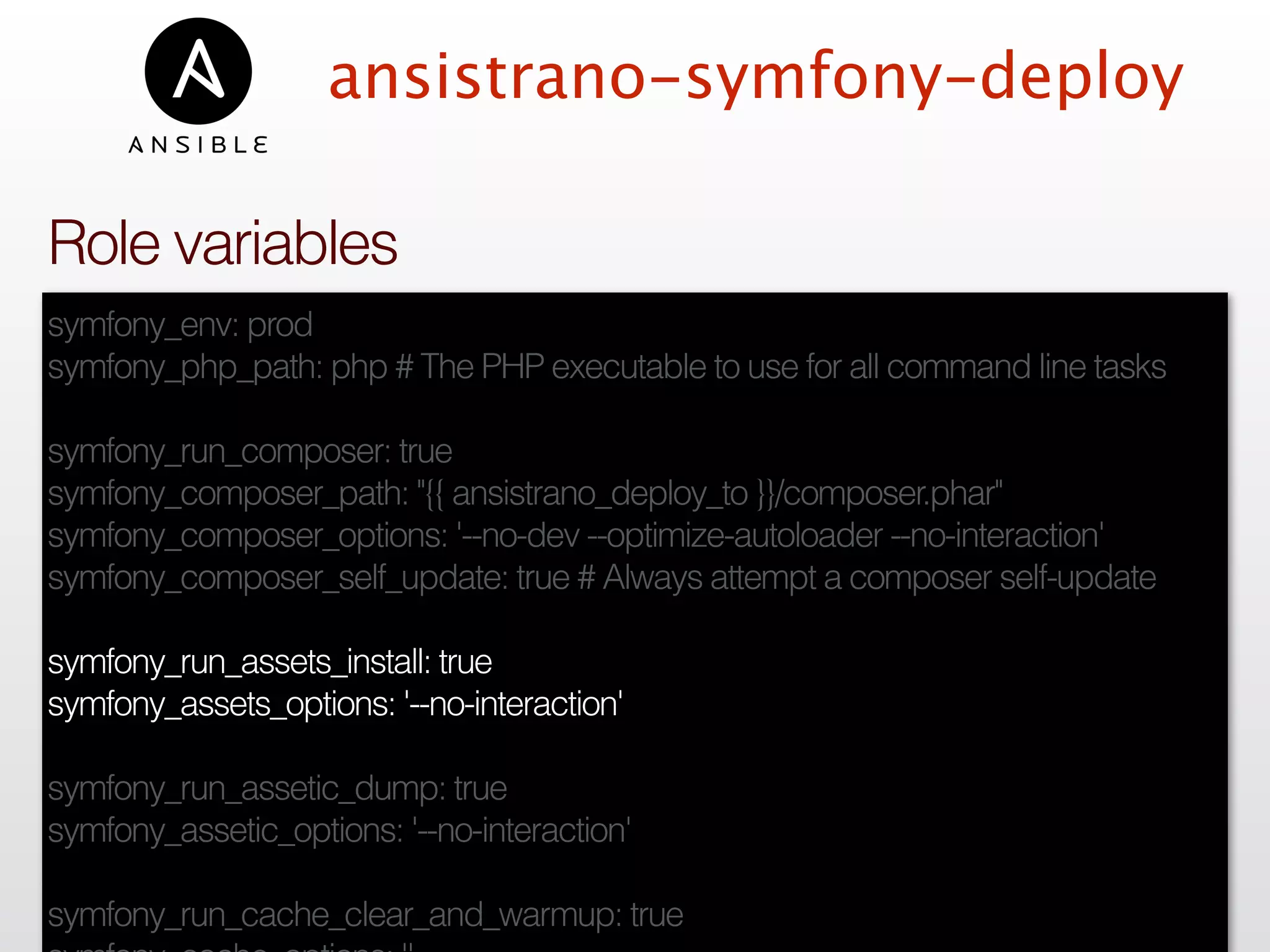 ansistrano-symfony-deploy
symfony_env: prod
symfony_php_path: php # The PHP executable to use for all command line tasks
symfony_run_composer: true
symfony_composer_path: "{{ ansistrano_deploy_to }}/composer.phar"
symfony_composer_options: '--no-dev --optimize-autoloader --no-interaction'
symfony_composer_self_update: true # Always attempt a composer self-update
symfony_run_assets_install: true
symfony_assets_options: '--no-interaction'
symfony_run_assetic_dump: true
symfony_assetic_options: '--no-interaction'
symfony_run_cache_clear_and_warmup: true
Role variables
 