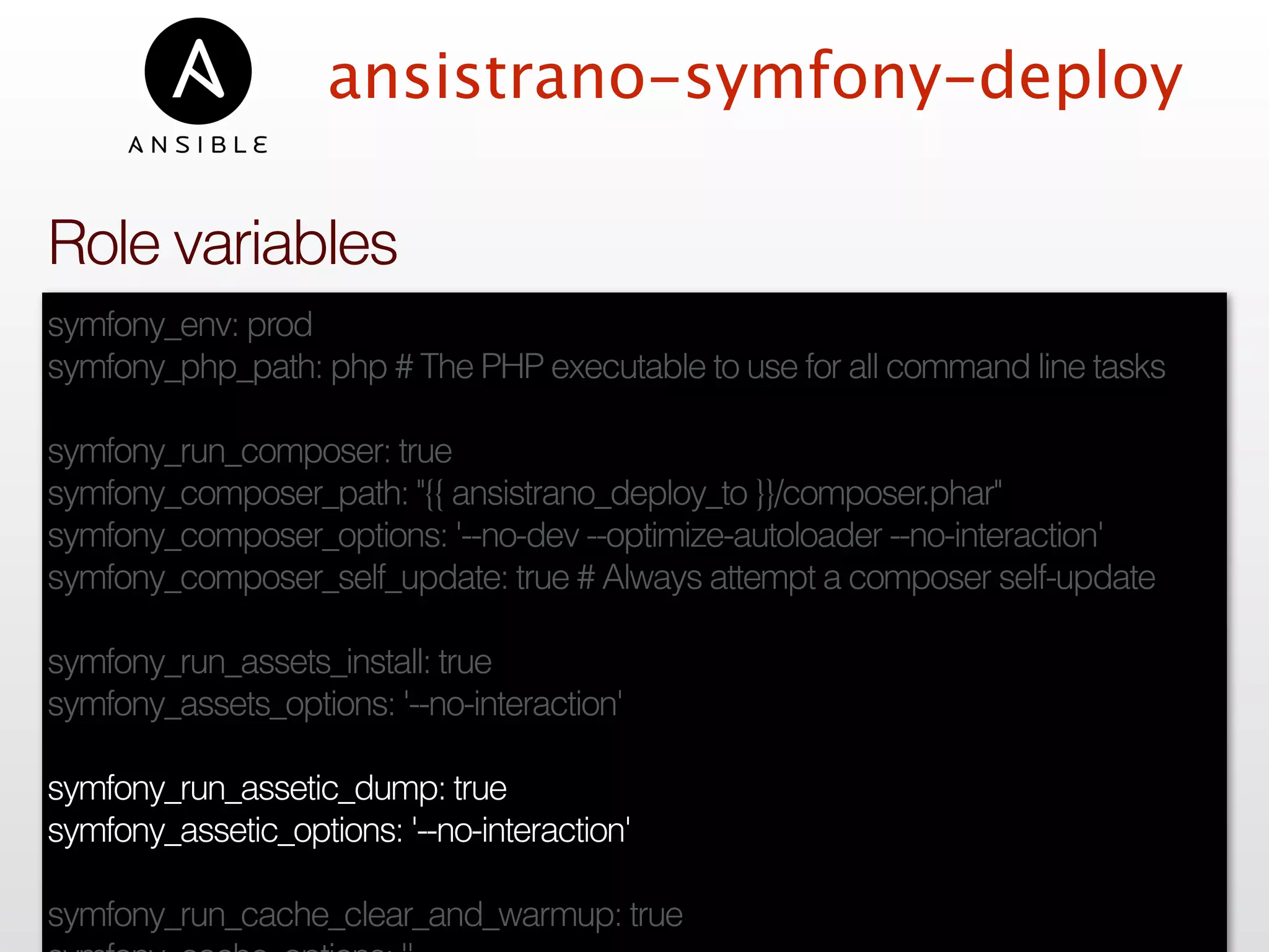 ansistrano-symfony-deploy
symfony_env: prod
symfony_php_path: php # The PHP executable to use for all command line tasks
symfony_run_composer: true
symfony_composer_path: "{{ ansistrano_deploy_to }}/composer.phar"
symfony_composer_options: '--no-dev --optimize-autoloader --no-interaction'
symfony_composer_self_update: true # Always attempt a composer self-update
symfony_run_assets_install: true
symfony_assets_options: '--no-interaction'
symfony_run_assetic_dump: true
symfony_assetic_options: '--no-interaction'
symfony_run_cache_clear_and_warmup: true
Role variables
 