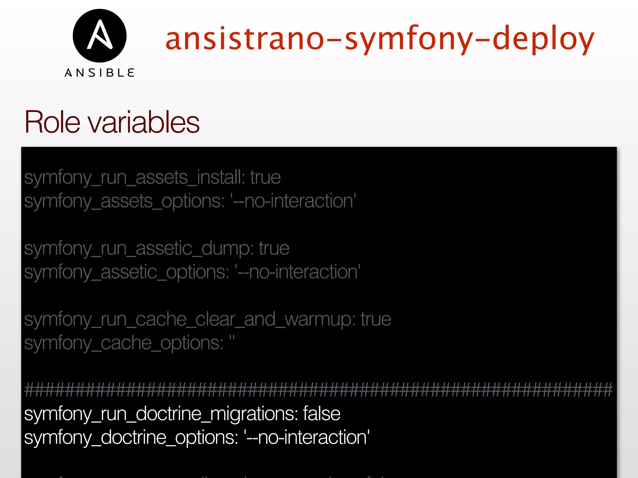ansistrano-symfony-deploy
symfony_run_assets_install: true
symfony_assets_options: '--no-interaction'
symfony_run_assetic_dump: true
symfony_assetic_options: '--no-interaction'
symfony_run_cache_clear_and_warmup: true
symfony_cache_options: ''
##########################################################
symfony_run_doctrine_migrations: false
symfony_doctrine_options: '--no-interaction'
Role variables
 