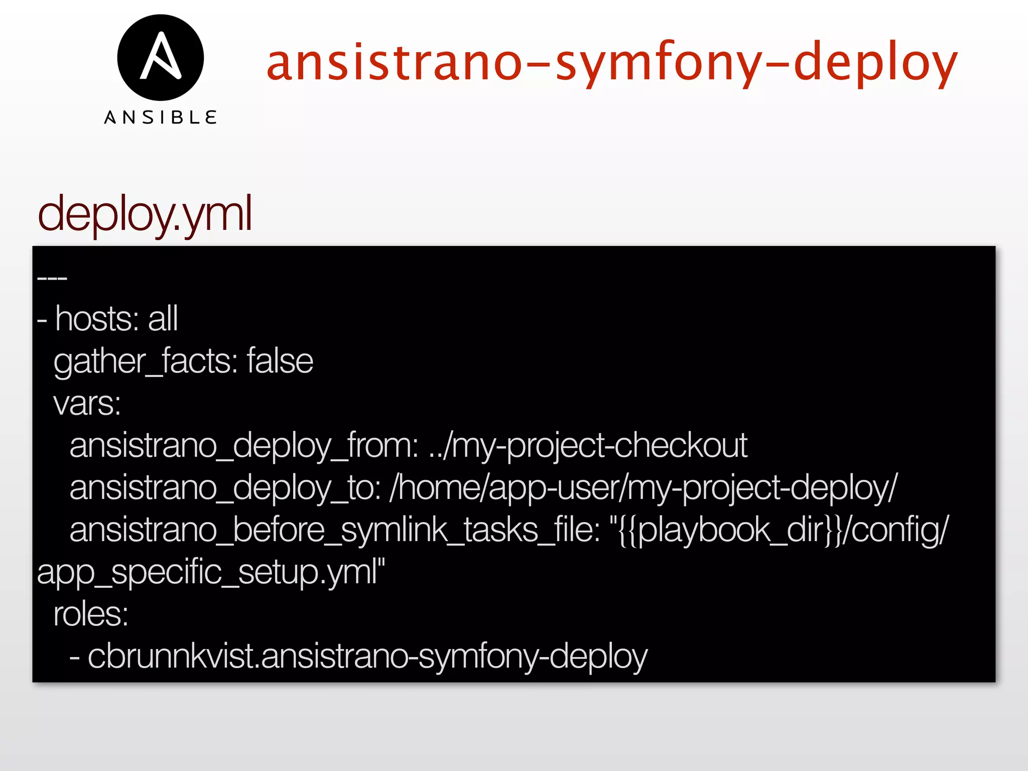 ansistrano-symfony-deploy
---
- hosts: all
gather_facts: false
vars:
ansistrano_deploy_from: ../my-project-checkout
ansistrano_deploy_to: /home/app-user/my-project-deploy/
ansistrano_before_symlink_tasks_file: "{{playbook_dir}}/config/
app_specific_setup.yml"
roles:
- cbrunnkvist.ansistrano-symfony-deploy
deploy.yml
 