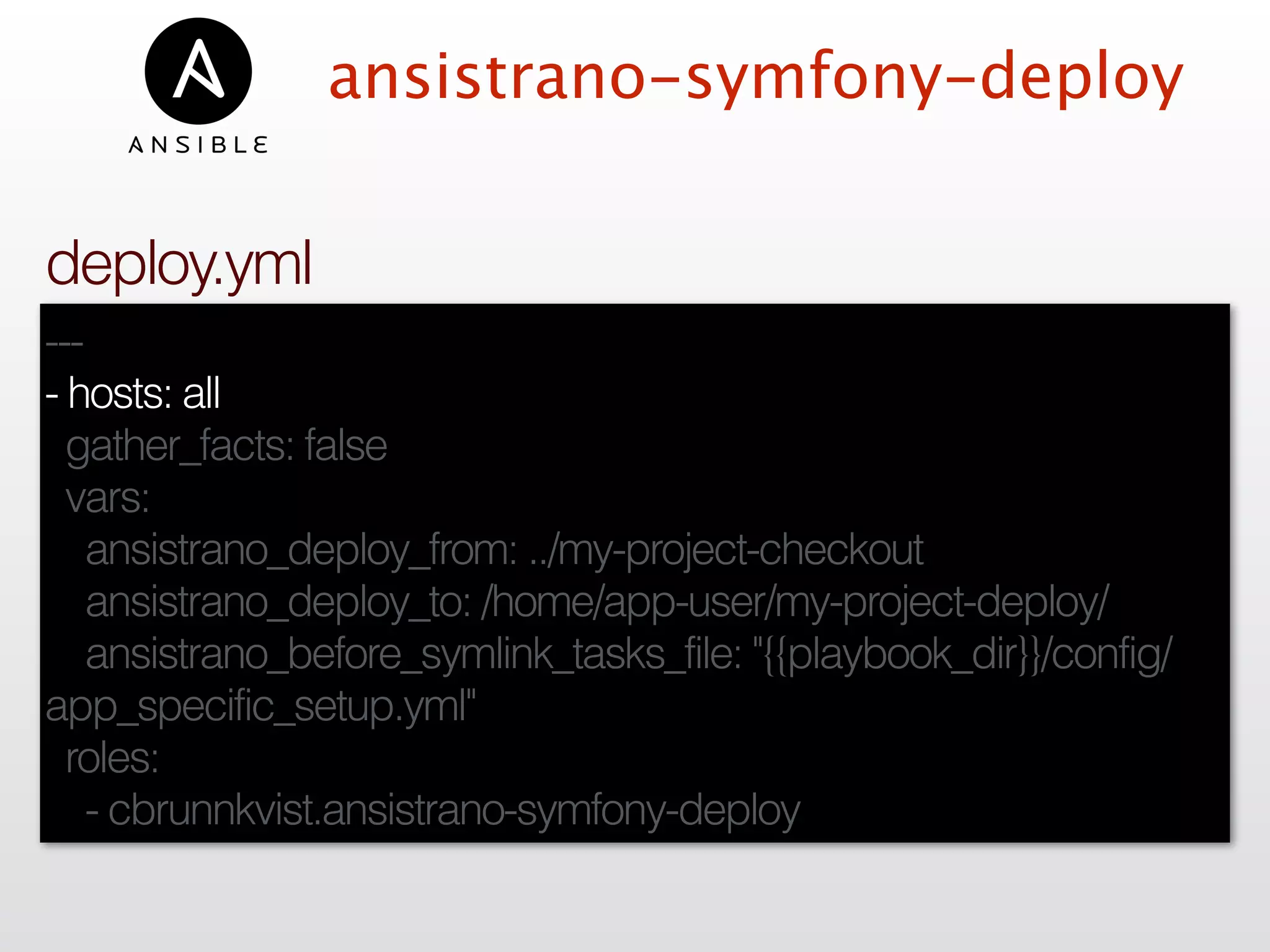 ansistrano-symfony-deploy
---
- hosts: all
gather_facts: false
vars:
ansistrano_deploy_from: ../my-project-checkout
ansistrano_deploy_to: /home/app-user/my-project-deploy/
ansistrano_before_symlink_tasks_file: "{{playbook_dir}}/config/
app_specific_setup.yml"
roles:
- cbrunnkvist.ansistrano-symfony-deploy
deploy.yml
 
