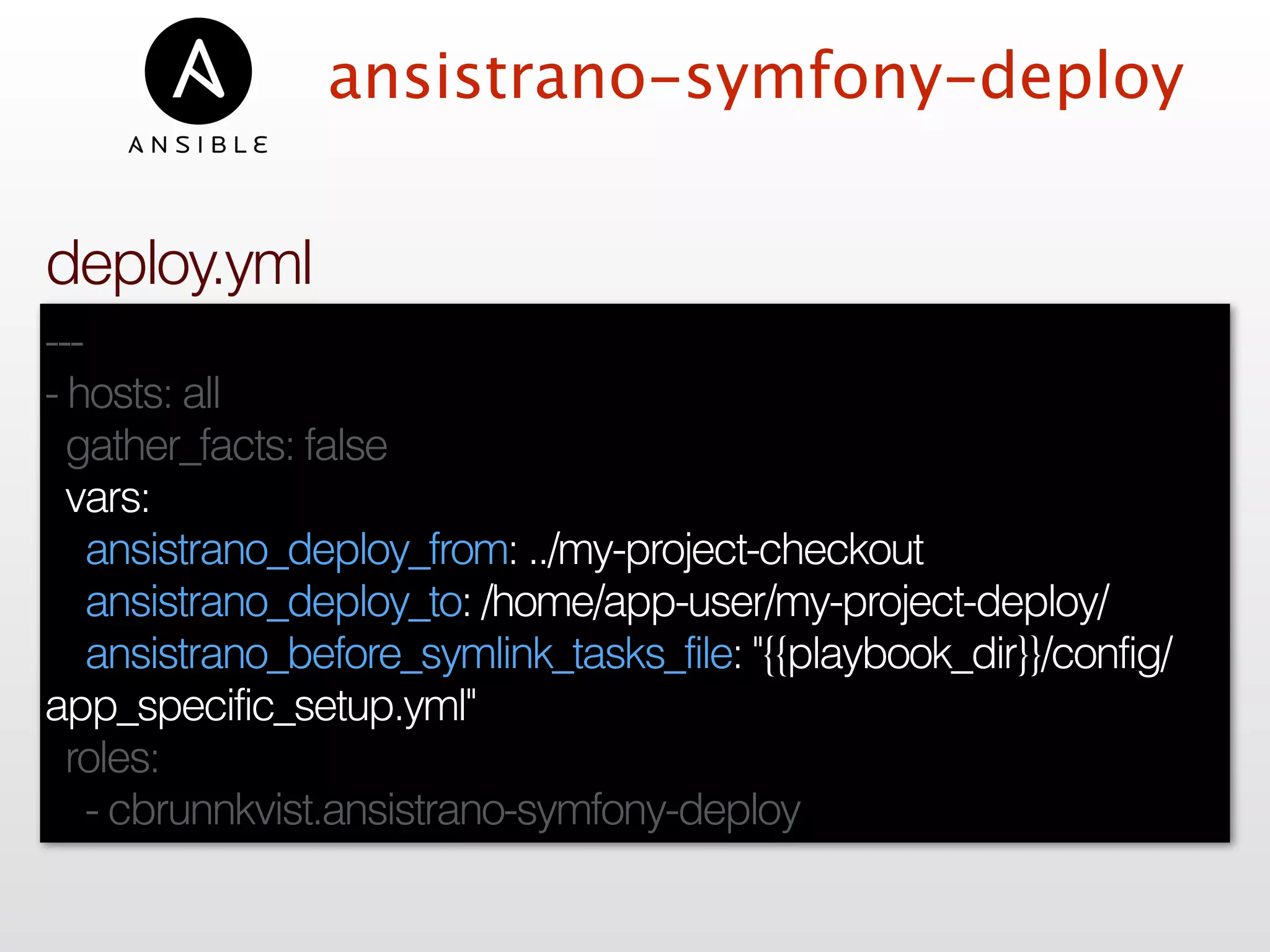 ansistrano-symfony-deploy
---
- hosts: all
gather_facts: false
vars:
ansistrano_deploy_from: ../my-project-checkout
ansistrano_deploy_to: /home/app-user/my-project-deploy/
ansistrano_before_symlink_tasks_file: "{{playbook_dir}}/config/
app_specific_setup.yml"
roles:
- cbrunnkvist.ansistrano-symfony-deploy
deploy.yml
 