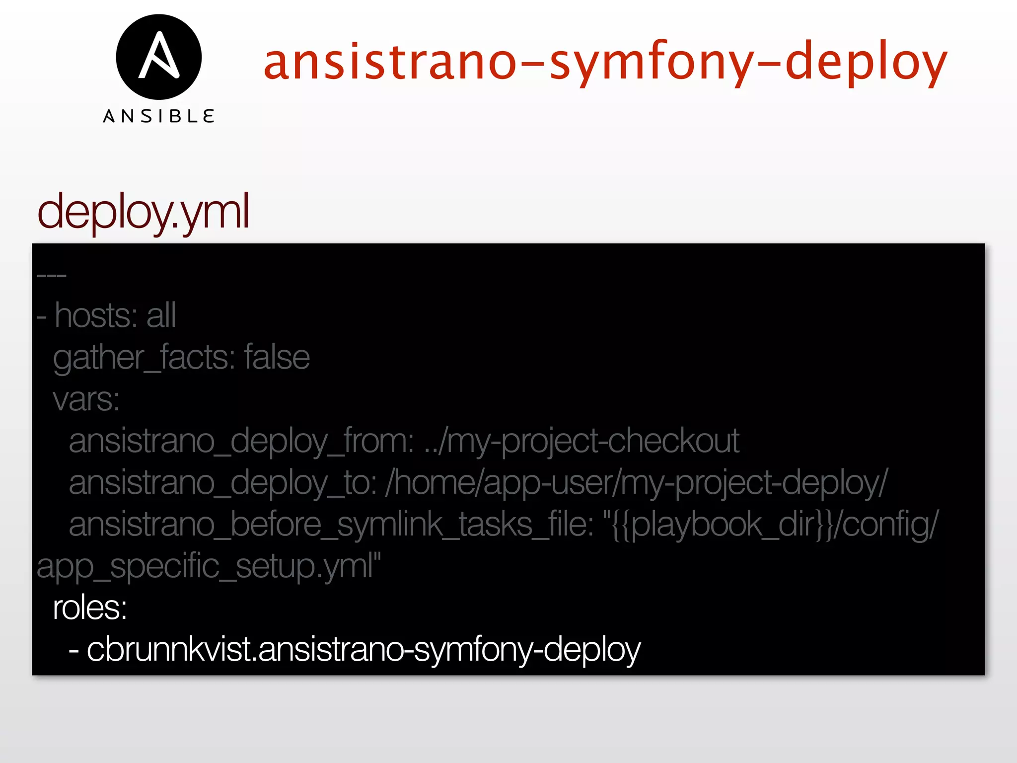 ansistrano-symfony-deploy
---
- hosts: all
gather_facts: false
vars:
ansistrano_deploy_from: ../my-project-checkout
ansistrano_deploy_to: /home/app-user/my-project-deploy/
ansistrano_before_symlink_tasks_file: "{{playbook_dir}}/config/
app_specific_setup.yml"
roles:
- cbrunnkvist.ansistrano-symfony-deploy
deploy.yml
 
