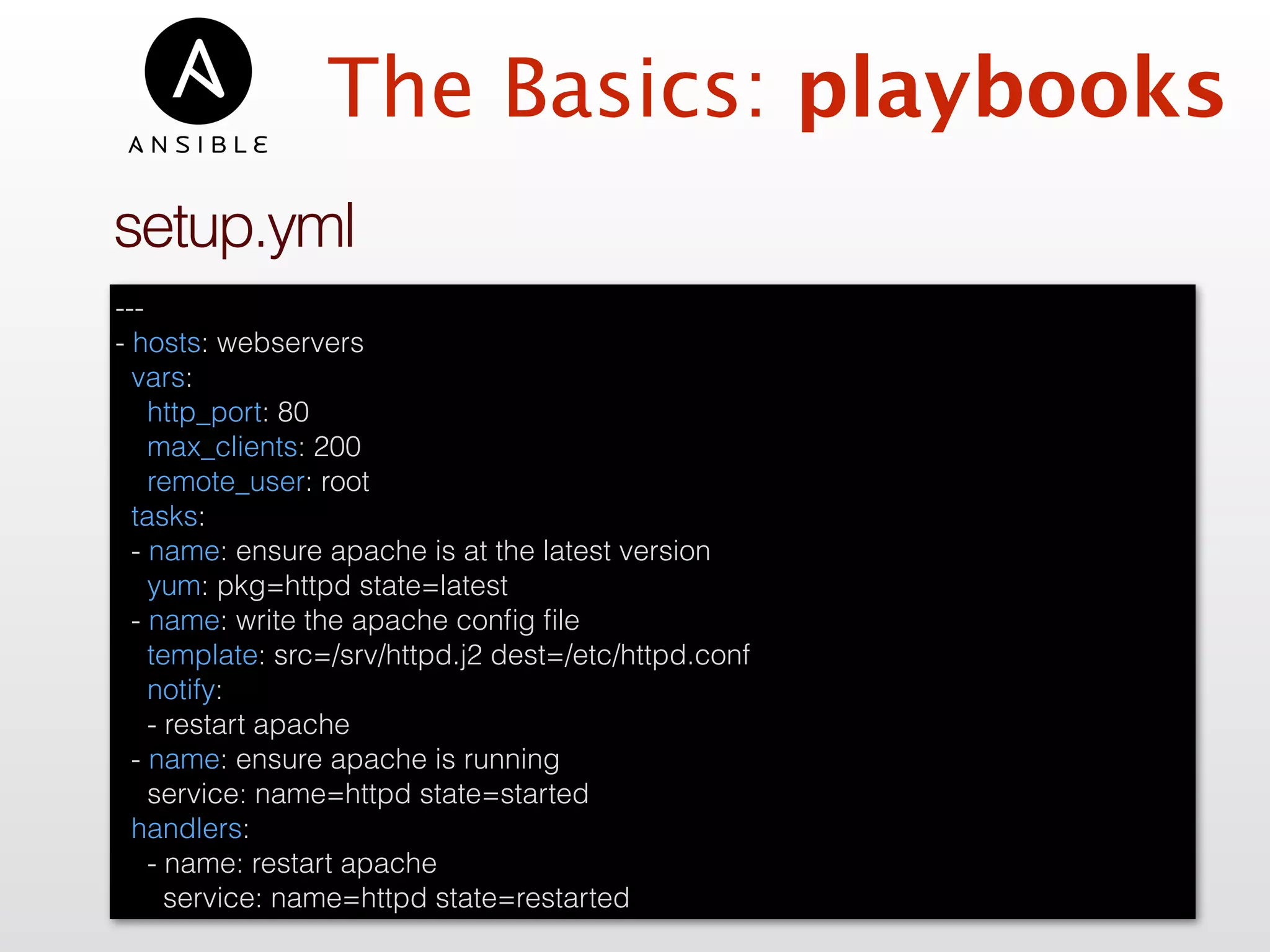 setup.yml
---
- hosts: webservers
vars:
http_port: 80
max_clients: 200
remote_user: root
tasks:
- name: ensure apache is at the latest version
yum: pkg=httpd state=latest
- name: write the apache conﬁg ﬁle
template: src=/srv/httpd.j2 dest=/etc/httpd.conf
notify:
- restart apache
- name: ensure apache is running
service: name=httpd state=started
handlers:
- name: restart apache
service: name=httpd state=restarted
The Basics: playbooks
 