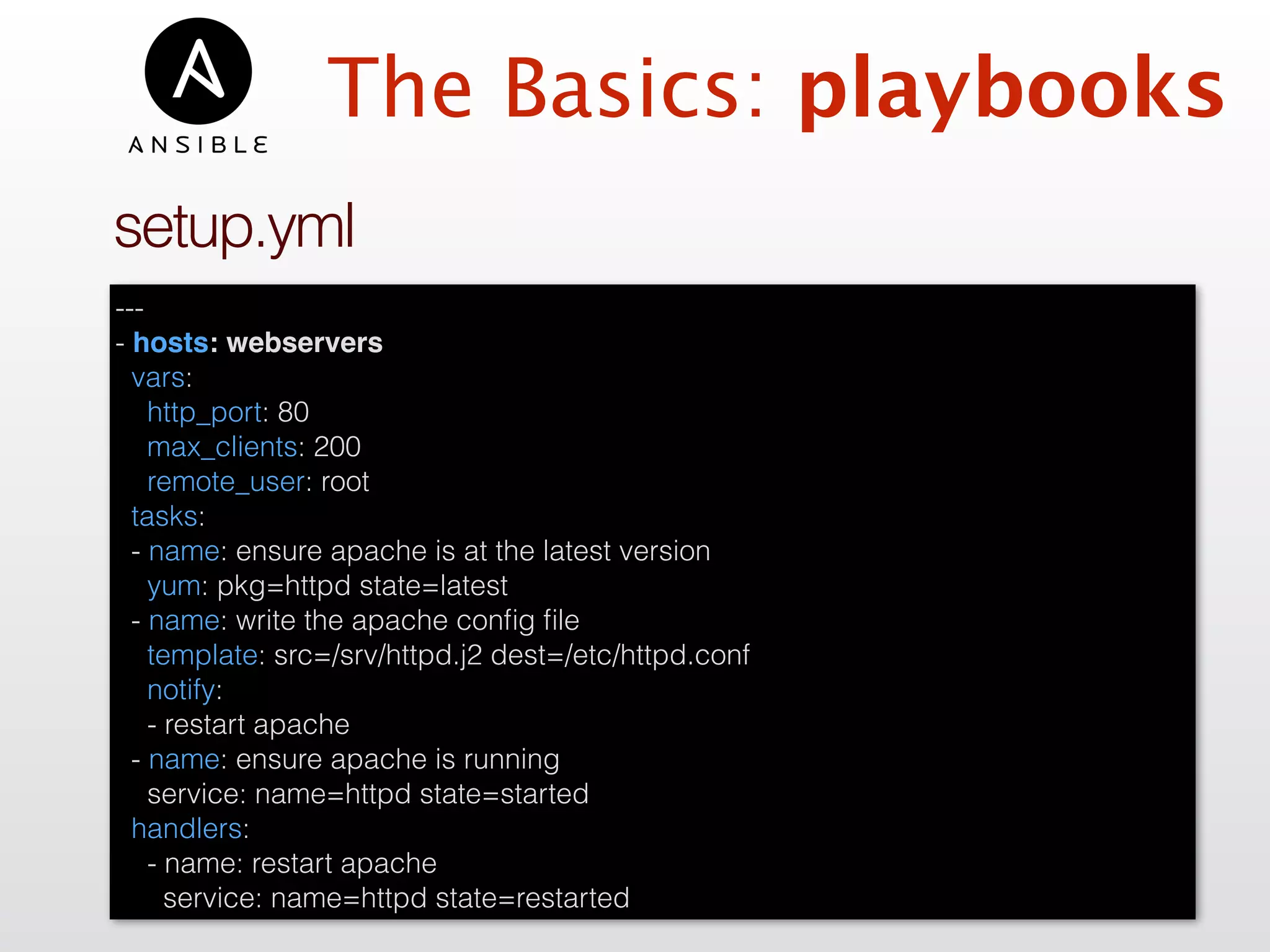 ---
- hosts: webservers
vars:
http_port: 80
max_clients: 200
remote_user: root
tasks:
- name: ensure apache is at the latest version
yum: pkg=httpd state=latest
- name: write the apache conﬁg ﬁle
template: src=/srv/httpd.j2 dest=/etc/httpd.conf
notify:
- restart apache
- name: ensure apache is running
service: name=httpd state=started
handlers:
- name: restart apache
service: name=httpd state=restarted
setup.yml
The Basics: playbooks
 