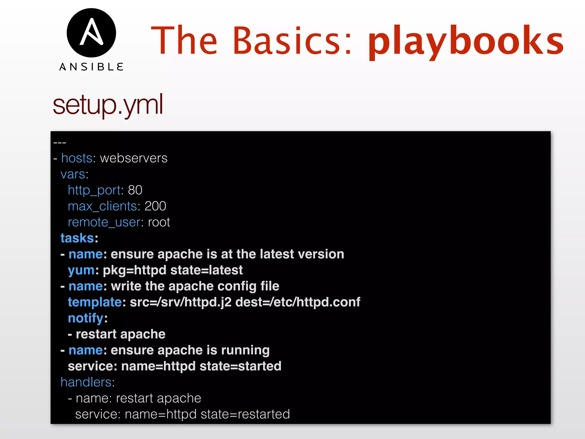 ---
- hosts: webservers
vars:
http_port: 80
max_clients: 200
remote_user: root
tasks:
- name: ensure apache is at the latest version
yum: pkg=httpd state=latest
- name: write the apache conﬁg ﬁle
template: src=/srv/httpd.j2 dest=/etc/httpd.conf
notify:
- restart apache
- name: ensure apache is running
service: name=httpd state=started
handlers:
- name: restart apache
service: name=httpd state=restarted
setup.yml
The Basics: playbooks
 