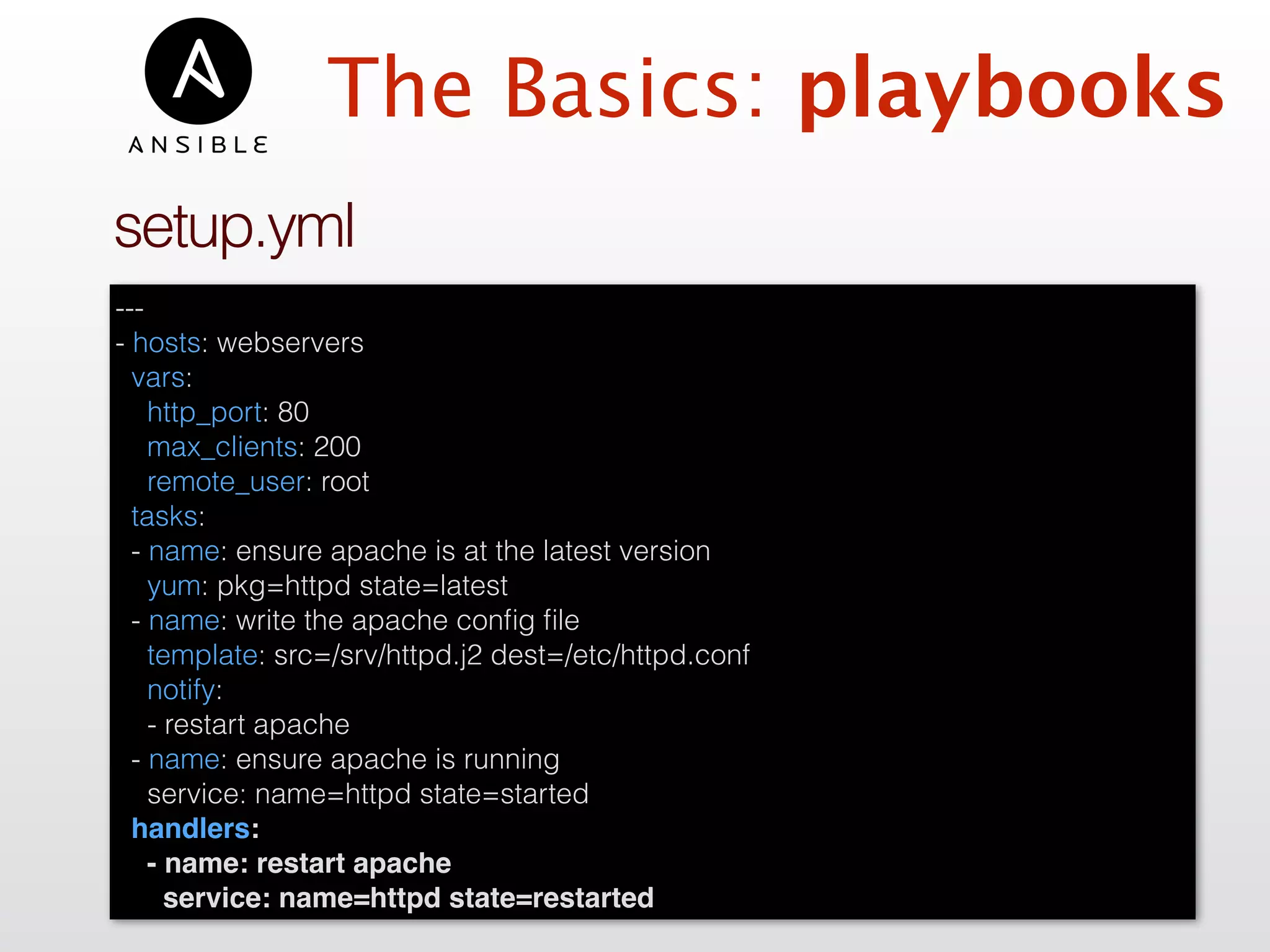 The Basics: playbooks
---
- hosts: webservers
vars:
http_port: 80
max_clients: 200
remote_user: root
tasks:
- name: ensure apache is at the latest version
yum: pkg=httpd state=latest
- name: write the apache conﬁg ﬁle
template: src=/srv/httpd.j2 dest=/etc/httpd.conf
notify:
- restart apache
- name: ensure apache is running
service: name=httpd state=started
handlers:
- name: restart apache
service: name=httpd state=restarted
setup.yml
 