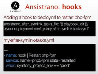 Ansistrano: hooks
---
- name: hook | Restart php-fpm
service: name=php5-fpm state=restarted
when: symfony_project_env == "prod"
my-after-symlink-tasks.yml
ansistrano_after_symlink_tasks_file: "{{ playbook_dir }}/
<your-deployment-config>/my-after-symlink-tasks.yml"
Adding a hook to deploy.ml to restart php-fpm
 