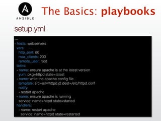 setup.yml
---
- hosts: webservers
vars:
http_port: 80
max_clients: 200
remote_user: root
tasks:
- name: ensure apache is at the latest version
yum: pkg=httpd state=latest
- name: write the apache conﬁg ﬁle
template: src=/srv/httpd.j2 dest=/etc/httpd.conf
notify:
- restart apache
- name: ensure apache is running
service: name=httpd state=started
handlers:
- name: restart apache
service: name=httpd state=restarted
The Basics: playbooks
 