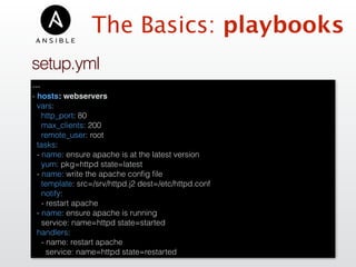 ---
- hosts: webservers
vars:
http_port: 80
max_clients: 200
remote_user: root
tasks:
- name: ensure apache is at the latest version
yum: pkg=httpd state=latest
- name: write the apache conﬁg ﬁle
template: src=/srv/httpd.j2 dest=/etc/httpd.conf
notify:
- restart apache
- name: ensure apache is running
service: name=httpd state=started
handlers:
- name: restart apache
service: name=httpd state=restarted
setup.yml
The Basics: playbooks
 