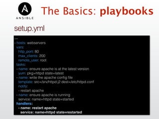 The Basics: playbooks
---
- hosts: webservers
vars:
http_port: 80
max_clients: 200
remote_user: root
tasks:
- name: ensure apache is at the latest version
yum: pkg=httpd state=latest
- name: write the apache conﬁg ﬁle
template: src=/srv/httpd.j2 dest=/etc/httpd.conf
notify:
- restart apache
- name: ensure apache is running
service: name=httpd state=started
handlers:
- name: restart apache
service: name=httpd state=restarted
setup.yml
 