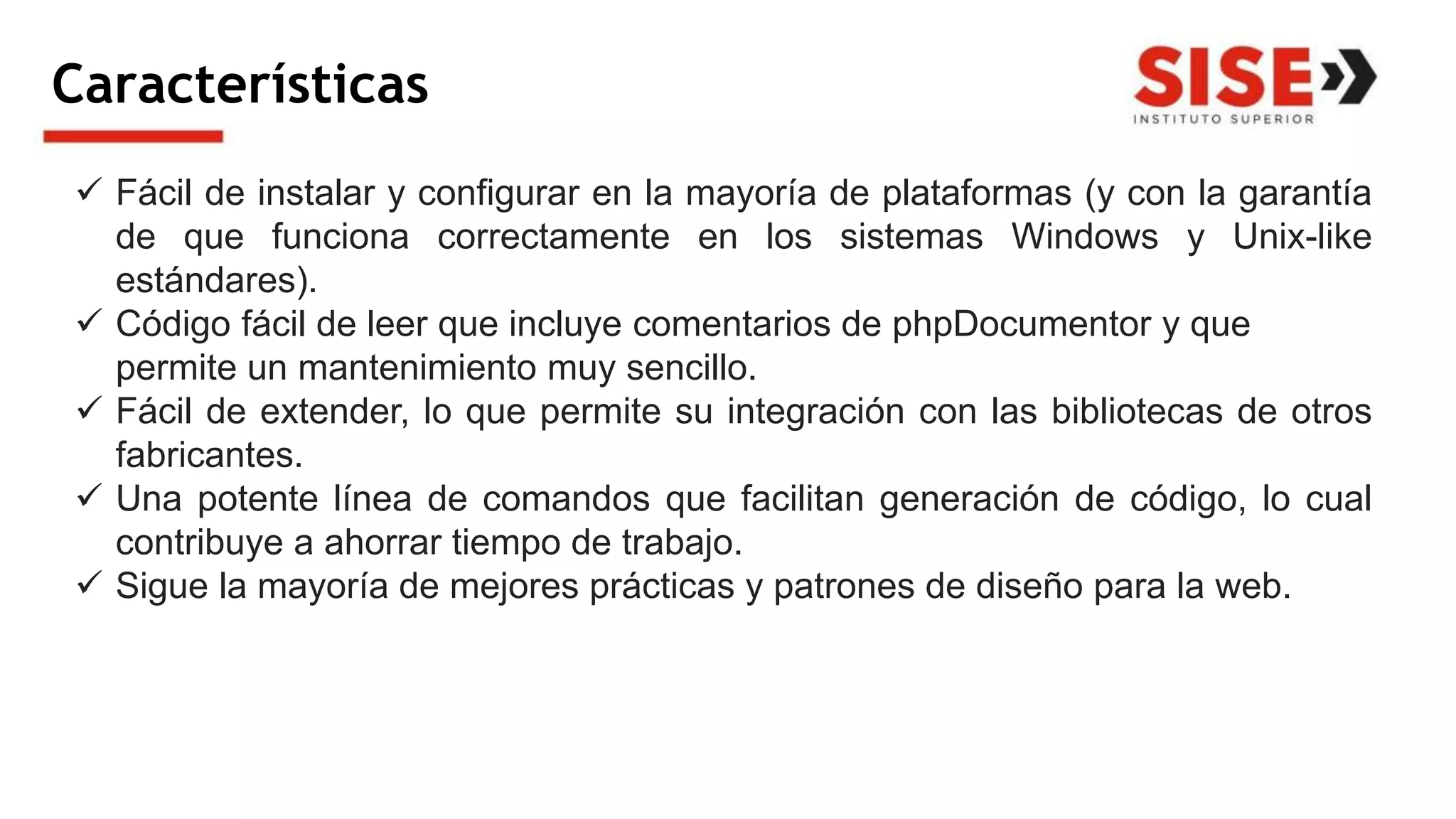 Características
 Fácil de instalar y configurar en la mayoría de plataformas (y con la garantía
de que funciona correctamente en los sistemas Windows y Unix-like
estándares).
 Código fácil de leer que incluye comentarios de phpDocumentor y que
permite un mantenimiento muy sencillo.
 Fácil de extender, lo que permite su integración con las bibliotecas de otros
fabricantes.
 Una potente línea de comandos que facilitan generación de código, lo cual
contribuye a ahorrar tiempo de trabajo.
 Sigue la mayoría de mejores prácticas y patrones de diseño para la web.
 