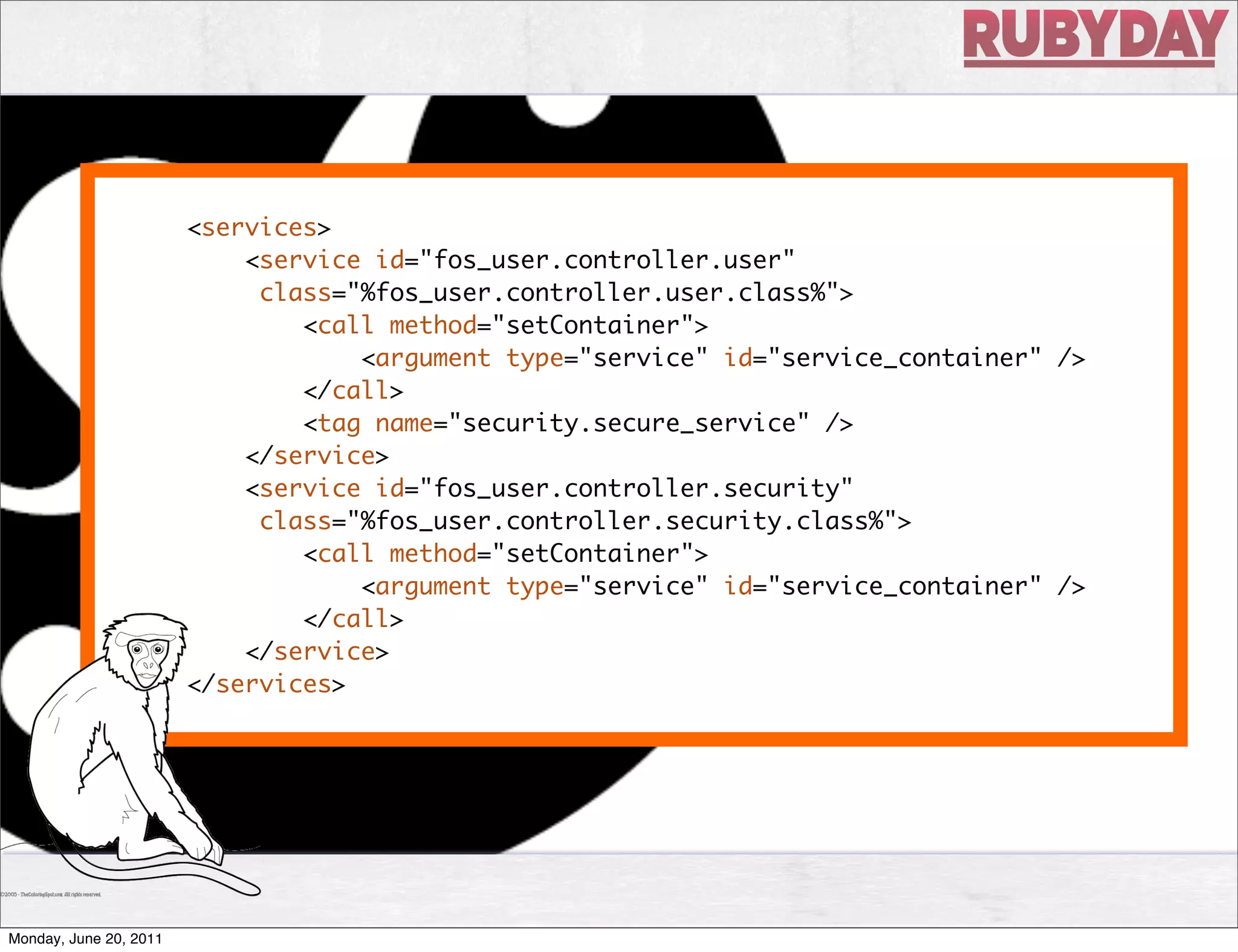 <services>
                            <service id="fos_user.controller.user"
                             class="%fos_user.controller.user.class%">
                                <call method="setContainer">
                                    <argument type="service" id="service_container" />
                                </call>
                                <tag name="security.secure_service" />
                            </service>
                            <service id="fos_user.controller.security"
                             class="%fos_user.controller.security.class%">
                                <call method="setContainer">
                                    <argument type="service" id="service_container" />
                                </call>
                            </service>
                        </services>




Monday, June 20, 2011
 
