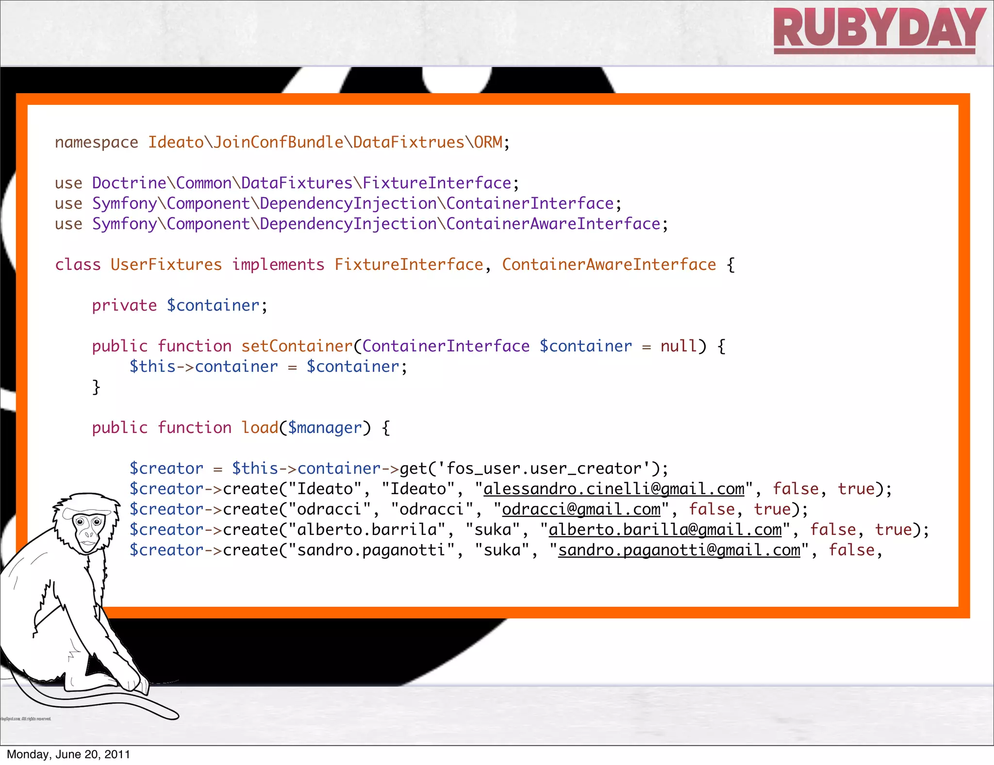 namespace IdeatoJoinConfBundleDataFixtruesORM;

        use DoctrineCommonDataFixturesFixtureInterface;
        use SymfonyComponentDependencyInjectionContainerInterface;
        use SymfonyComponentDependencyInjectionContainerAwareInterface;

        class UserFixtures implements FixtureInterface, ContainerAwareInterface {

              private $container;

              public function setContainer(ContainerInterface $container = null) {
                  $this->container = $container;
              }

              public function load($manager) {

                    $creator = $this->container->get('fos_user.user_creator');
                    $creator->create("Ideato", "Ideato", "alessandro.cinelli@gmail.com", false, true);
                    $creator->create("odracci", "odracci", "odracci@gmail.com", false, true);
                    $creator->create("alberto.barrila", "suka", "alberto.barilla@gmail.com", false, true);
                    $creator->create("sandro.paganotti", "suka", "sandro.paganotti@gmail.com", false,
        true);




Monday, June 20, 2011
 