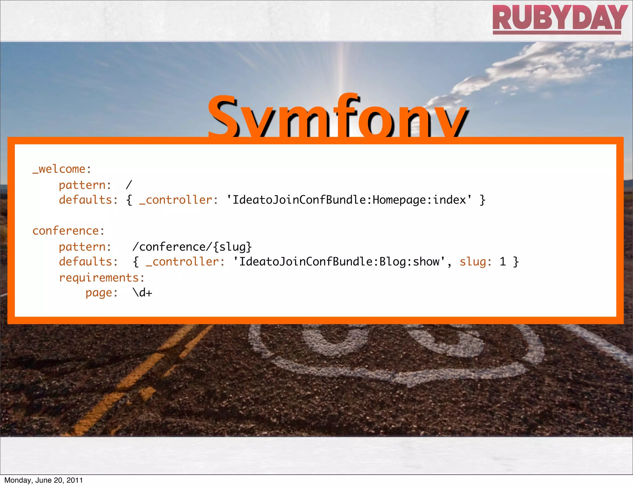 Symfony
       _welcome:
           pattern: /
           defaults: { _controller: 'IdeatoJoinConfBundle:Homepage:index' }

       conference:
           pattern:   /conference/{slug}
           defaults: { _controller: 'IdeatoJoinConfBundle:Blog:show', slug: 1 }
           requirements:
               page: d+




Monday, June 20, 2011
 