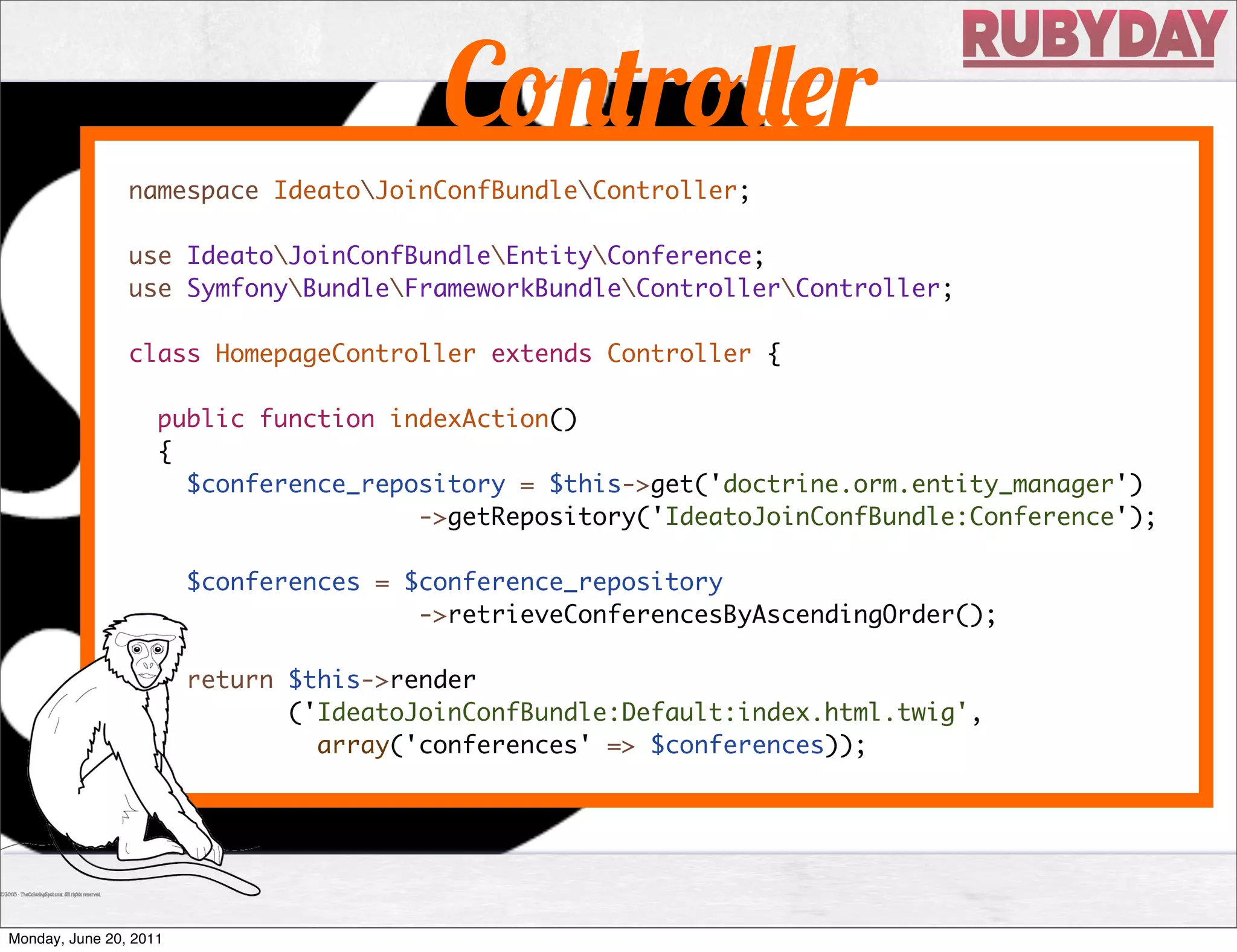 C             r            r
                namespace IdeatoJoinConfBundleController;

                use IdeatoJoinConfBundleEntityConference;
                use SymfonyBundleFrameworkBundleControllerController;

                class HomepageController extends Controller {

                    public function indexAction()
                    {
                      $conference_repository = $this->get('doctrine.orm.entity_manager')
                                      ->getRepository('IdeatoJoinConfBundle:Conference');

                        $conferences = $conference_repository
                                        ->retrieveConferencesByAscendingOrder();

                        return $this->render
                (              ('IdeatoJoinConfBundle:Default:index.html.twig',
                                 array('conferences' => $conferences));




Monday, June 20, 2011
 