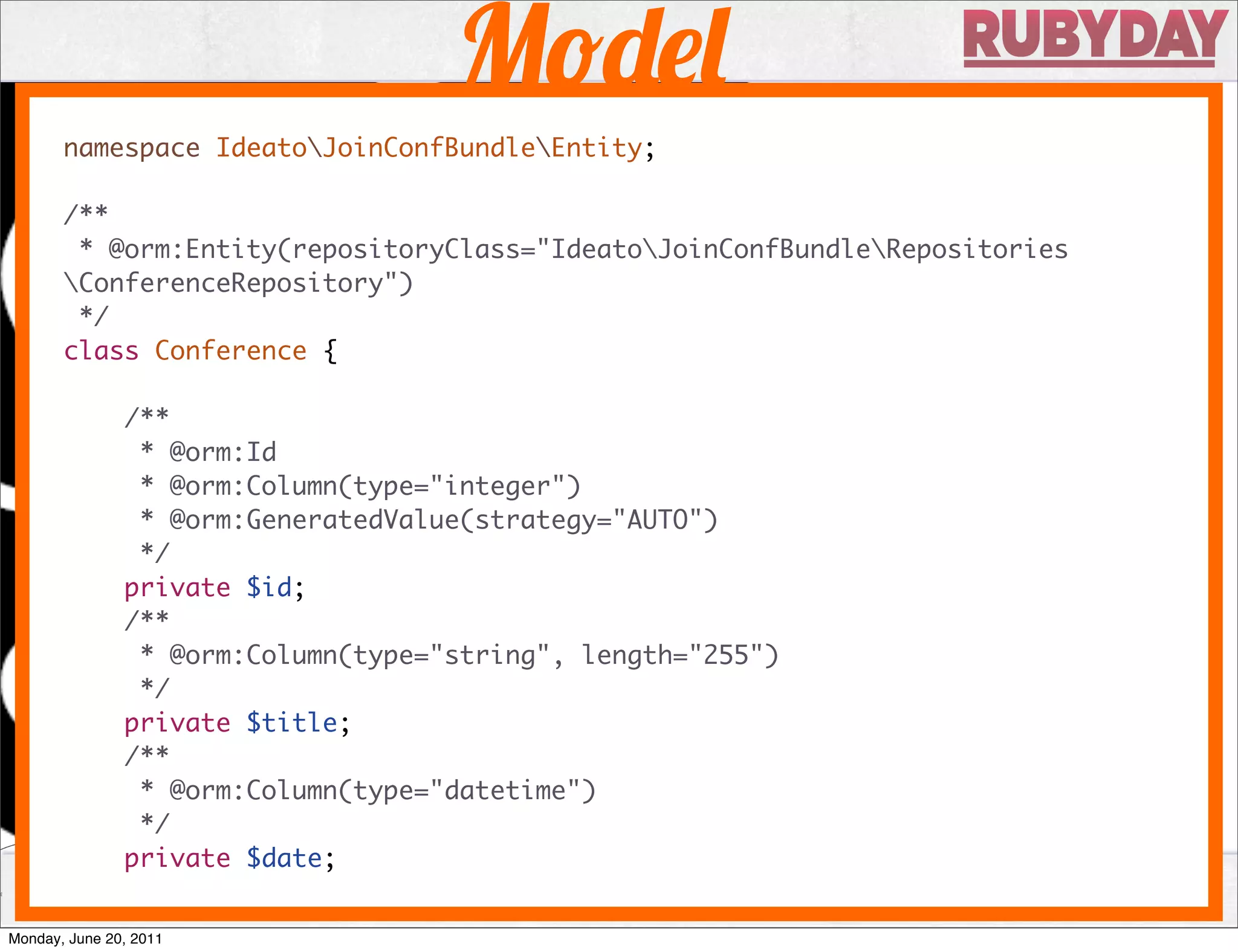 M
       namespace IdeatoJoinConfBundleEntity;

       /**
        * @orm:Entity(repositoryClass="IdeatoJoinConfBundleRepositories
       ConferenceRepository")
        */
       class Conference {

               /**
                * @orm:Id
                * @orm:Column(type="integer")
                * @orm:GeneratedValue(strategy="AUTO")
                */
               private $id;
               /**
                * @orm:Column(type="string", length="255")
                */
               private $title;
               /**
                * @orm:Column(type="datetime")
                */
               private $date;


Monday, June 20, 2011
 