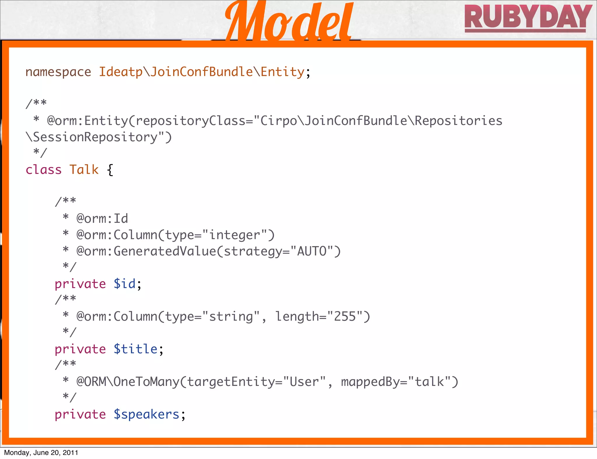 M
     namespace IdeatpJoinConfBundleEntity;

     /**
      * @orm:Entity(repositoryClass="CirpoJoinConfBundleRepositories
     SessionRepository")
      */
     class Talk {

              /**
               * @orm:Id
               * @orm:Column(type="integer")
               * @orm:GeneratedValue(strategy="AUTO")
               */
              private $id;
              /**
               * @orm:Column(type="string", length="255")
               */
              private $title;
              /**
               * @ORMOneToMany(targetEntity="User", mappedBy="talk")
               */
              private $speakers;

Monday, June 20, 2011
 