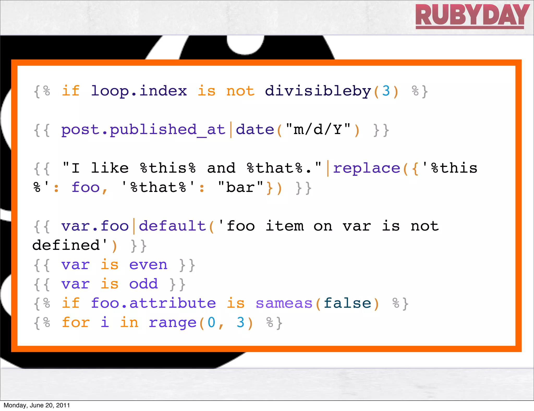 {% if loop.index is not divisibleby(3) %}



                         View
        {{ post.published_at|date("m/d/Y") }}

        {{ "I like %this% and %that%."|replace({'%this
        %': foo, '%that%': "bar"}) }}

        {{ var.foo|default('foo item on var is not
        defined') }}
        {{ var is even }}
        {{ var is odd }}
        {% if foo.attribute is sameas(false) %}
        {% for i in range(0, 3) %}



Monday, June 20, 2011
 