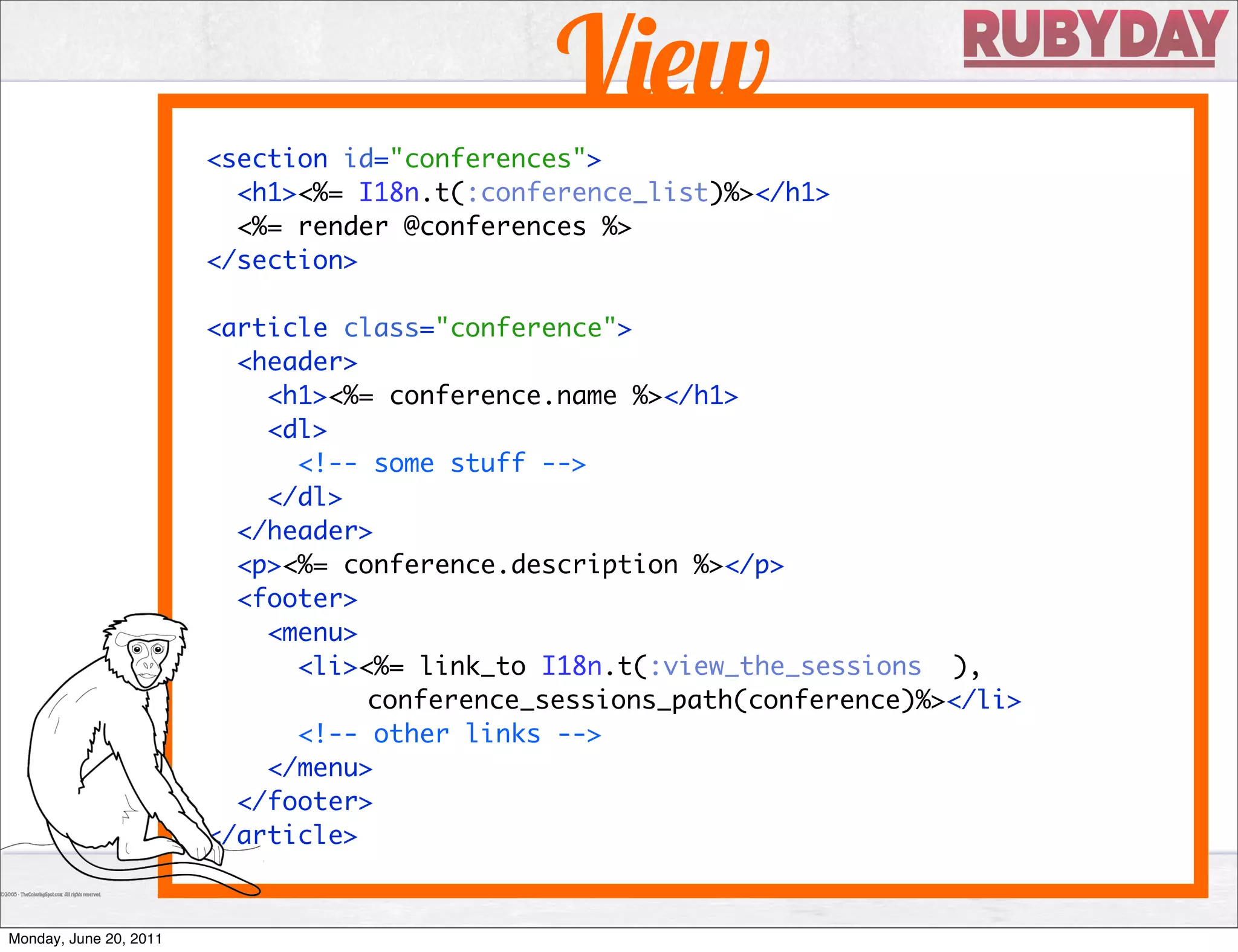 V w
                        <section id="conferences">
                          <h1><%= I18n.t(:conference_list)%></h1>
                          <%= render @conferences %>
                        </section>

                        <article class="conference">
                          <header>
                            <h1><%= conference.name %></h1>
                            <dl>
                              <!-- some stuff -->
                            </dl>
                          </header>
                          <p><%= conference.description %></p>
                          <footer>
                            <menu>
                              <li><%= link_to I18n.t(:view_the_sessions ),
                                   conference_sessions_path(conference)%></li>
                              <!-- other links -->
                            </menu>
                          </footer>
                        </article>


Monday, June 20, 2011
 