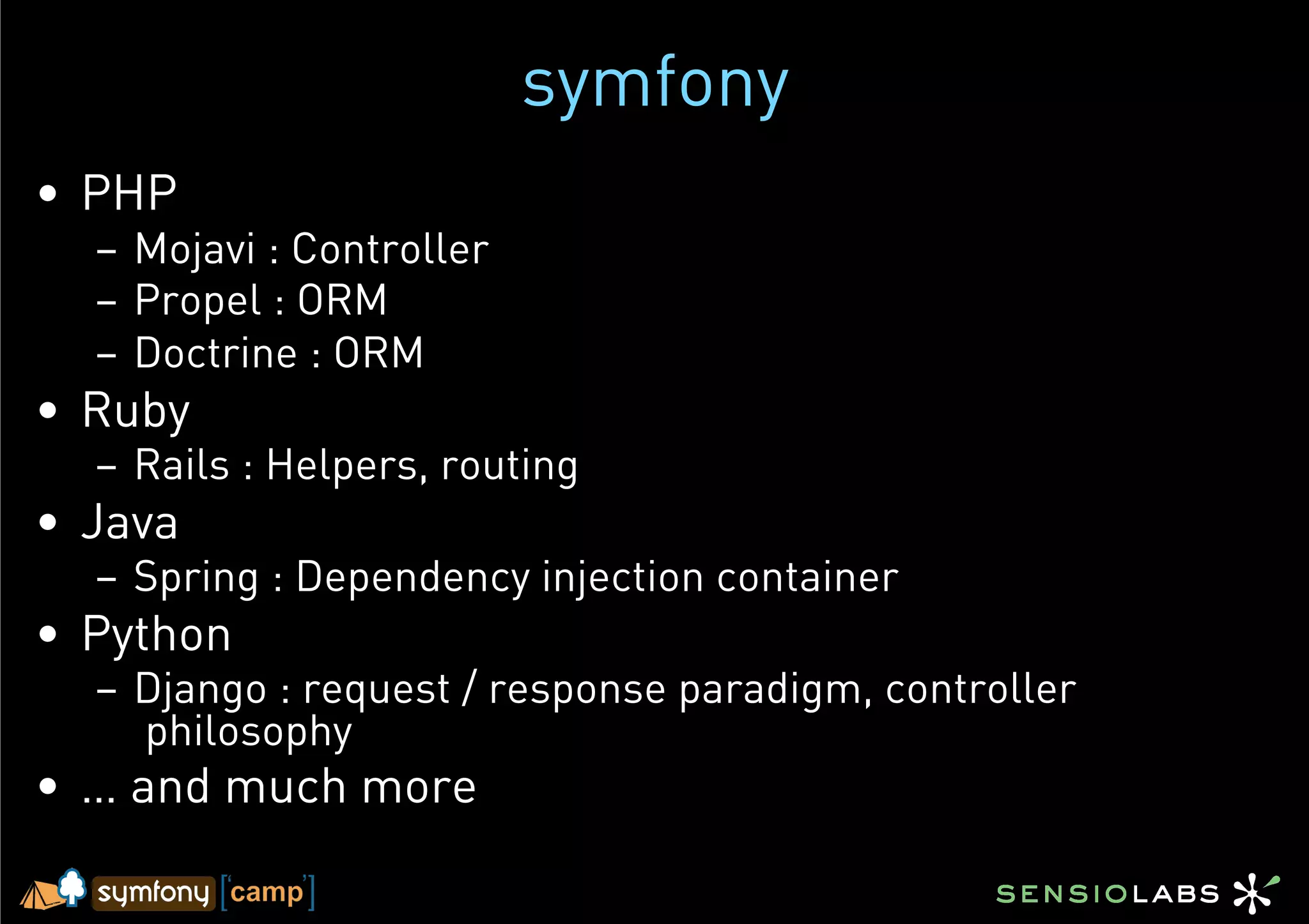 symfony
•  PHP
  –  Mojavi : Controller
  –  Propel : ORM
  –  Doctrine : ORM
•  Ruby
  –  Rails : Helpers, routing
•  Java
  –  Spring : Dependency injection container
•  Python
  –  Django : request / response paradigm, controller
     philosophy
•  … and much more
 