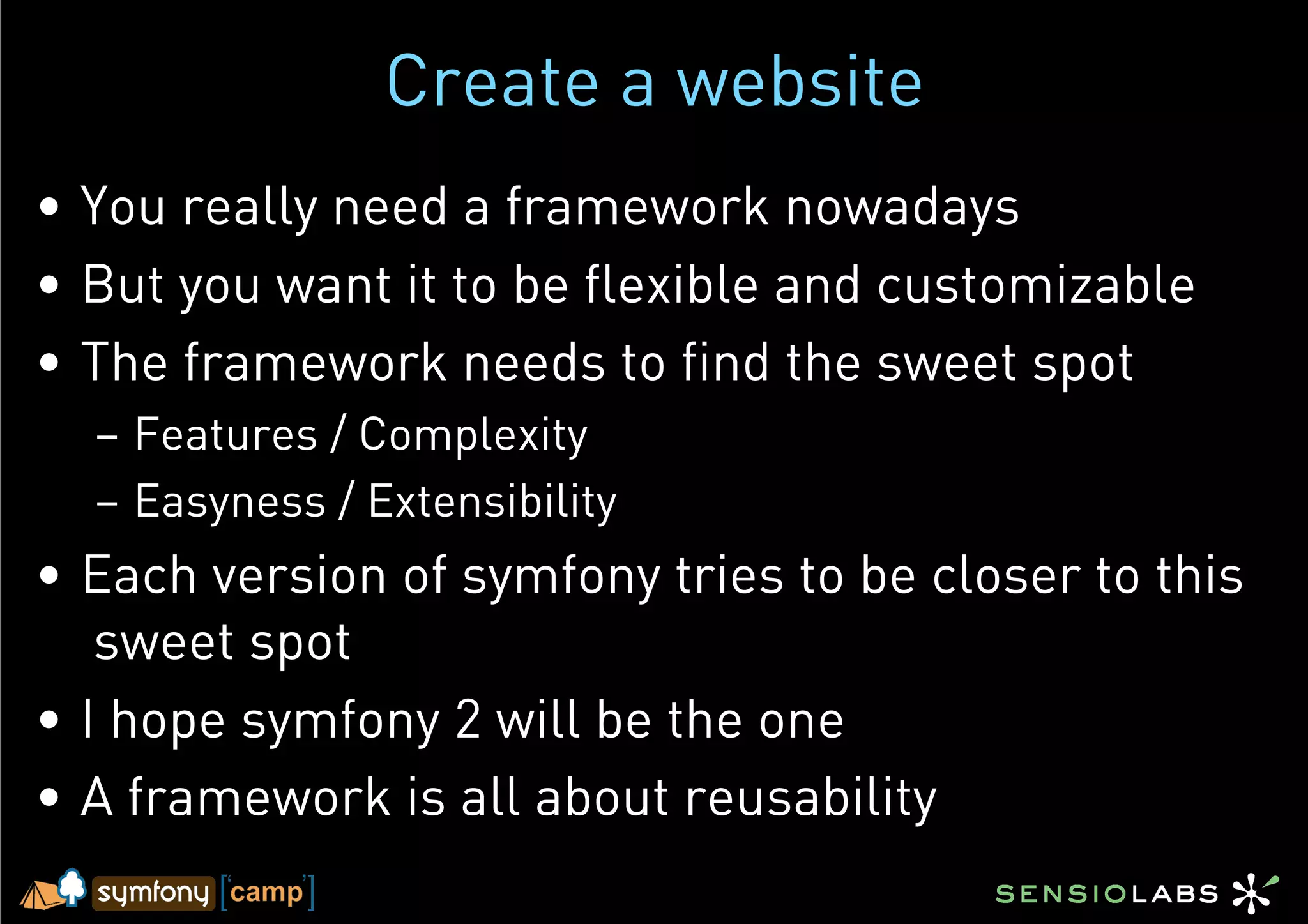 Create a website
•  You really need a framework nowadays
•  But you want it to be flexible and customizable
•  The framework needs to find the sweet spot
  –  Features / Complexity
  –  Easyness / Extensibility
•  Each version of symfony tries to be closer to this
    sweet spot
•  I hope symfony 2 will be the one
•  A framework is all about reusability
 
