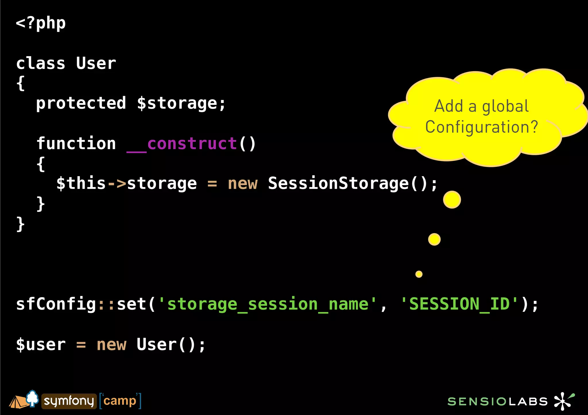 <?php

class User
{
  protected $storage;                      Add a global
                                          Configuration?
    function __construct()
    {
      $this->storage = new SessionStorage();
    }
}



sfConfig::set('storage_session_name', 'SESSION_ID');

$user = new User();
 