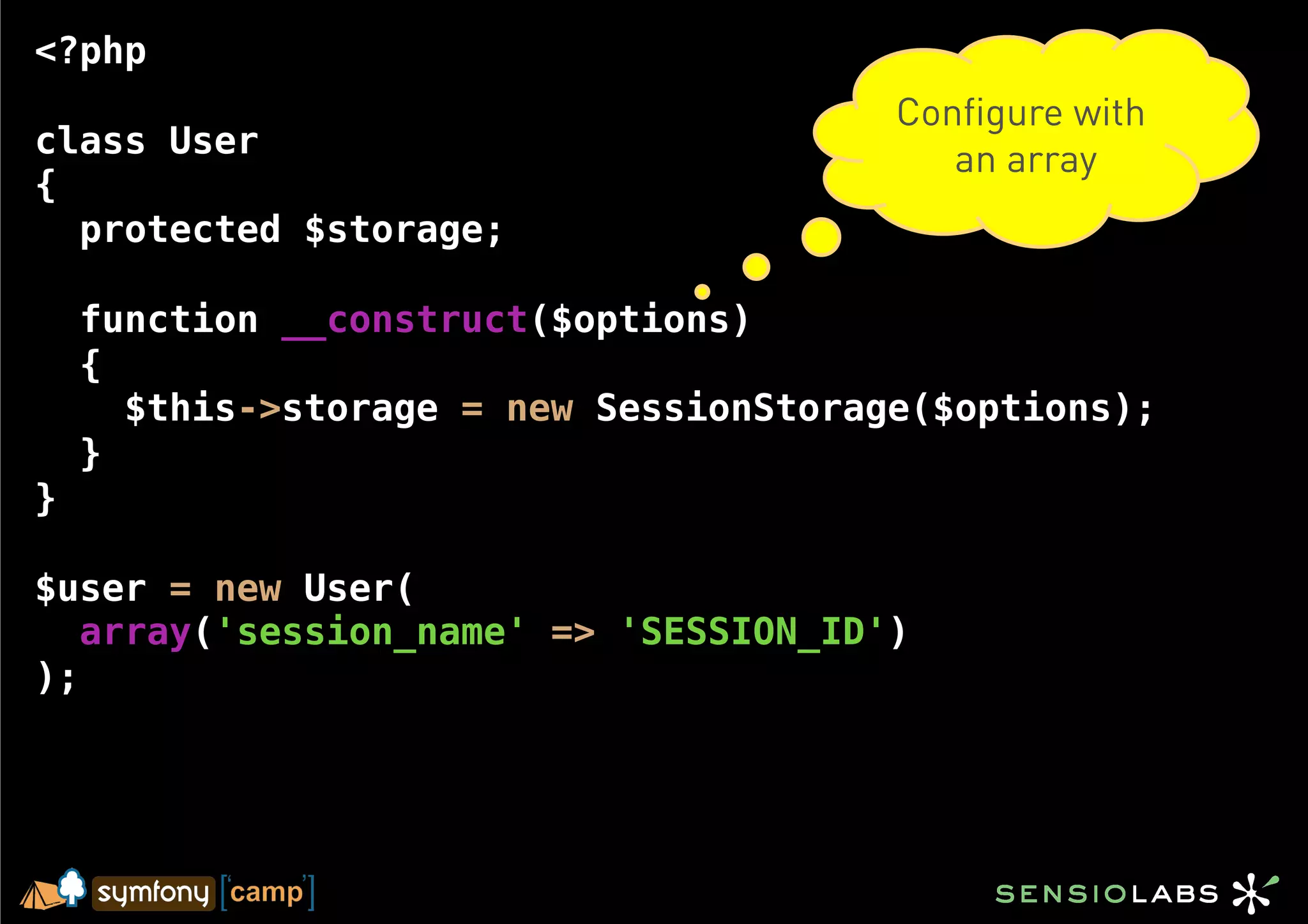 <?php
                                        Configure with
class User                                 an array
{
  protected $storage;

    function __construct($options)
    {
      $this->storage = new SessionStorage($options);
    }
}

$user = new User(
   array('session_name' => 'SESSION_ID')
);
 