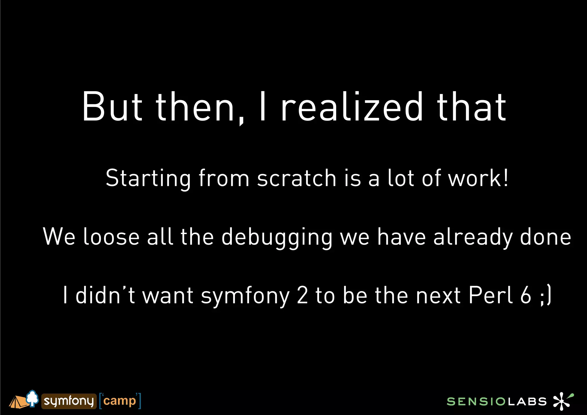 But then, I realized that
     Starting from scratch is a lot of work!

We loose all the debugging we have already done

 I didn’t want symfony 2 to be the next Perl 6 ;)
 