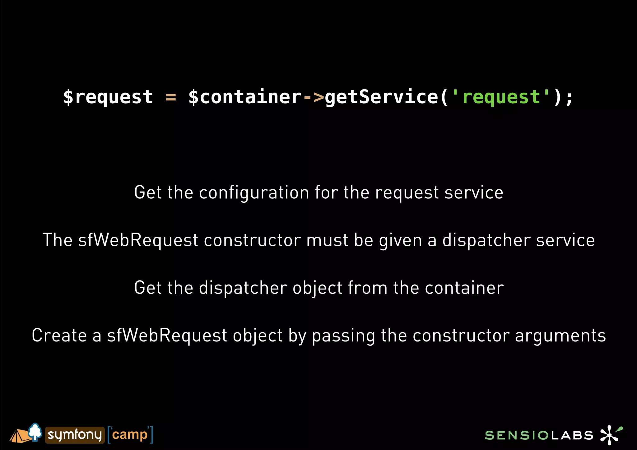$request = $container->getService('request');




           Get the configuration for the request service

 The sfWebRequest constructor must be given a dispatcher service

           Get the dispatcher object from the container

Create a sfWebRequest object by passing the constructor arguments
 