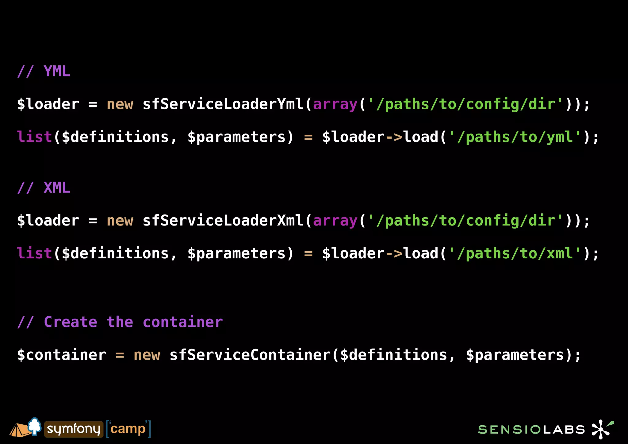 // YML

$loader = new sfServiceLoaderYml(array('/paths/to/config/dir'));

list($definitions, $parameters) = $loader->load('/paths/to/yml');


// XML

$loader = new sfServiceLoaderXml(array('/paths/to/config/dir'));

list($definitions, $parameters) = $loader->load('/paths/to/xml');



// Create the container

$container = new sfServiceContainer($definitions, $parameters);
 