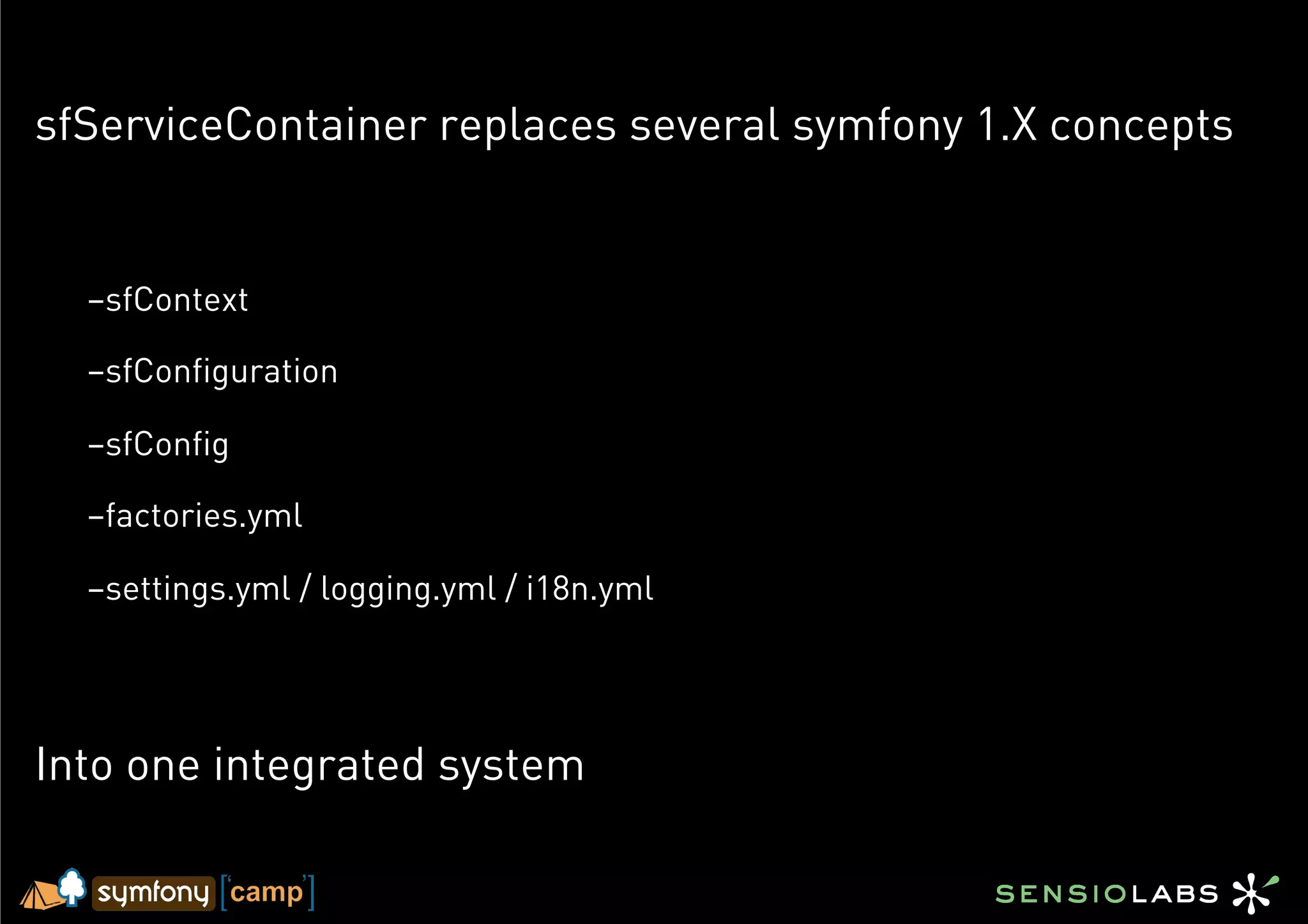 sfServiceContainer replaces several symfony 1.X concepts


  – sfContext

  – sfConfiguration

  – sfConfig

  – factories.yml

  – settings.yml / logging.yml / i18n.yml




Into one integrated system
 