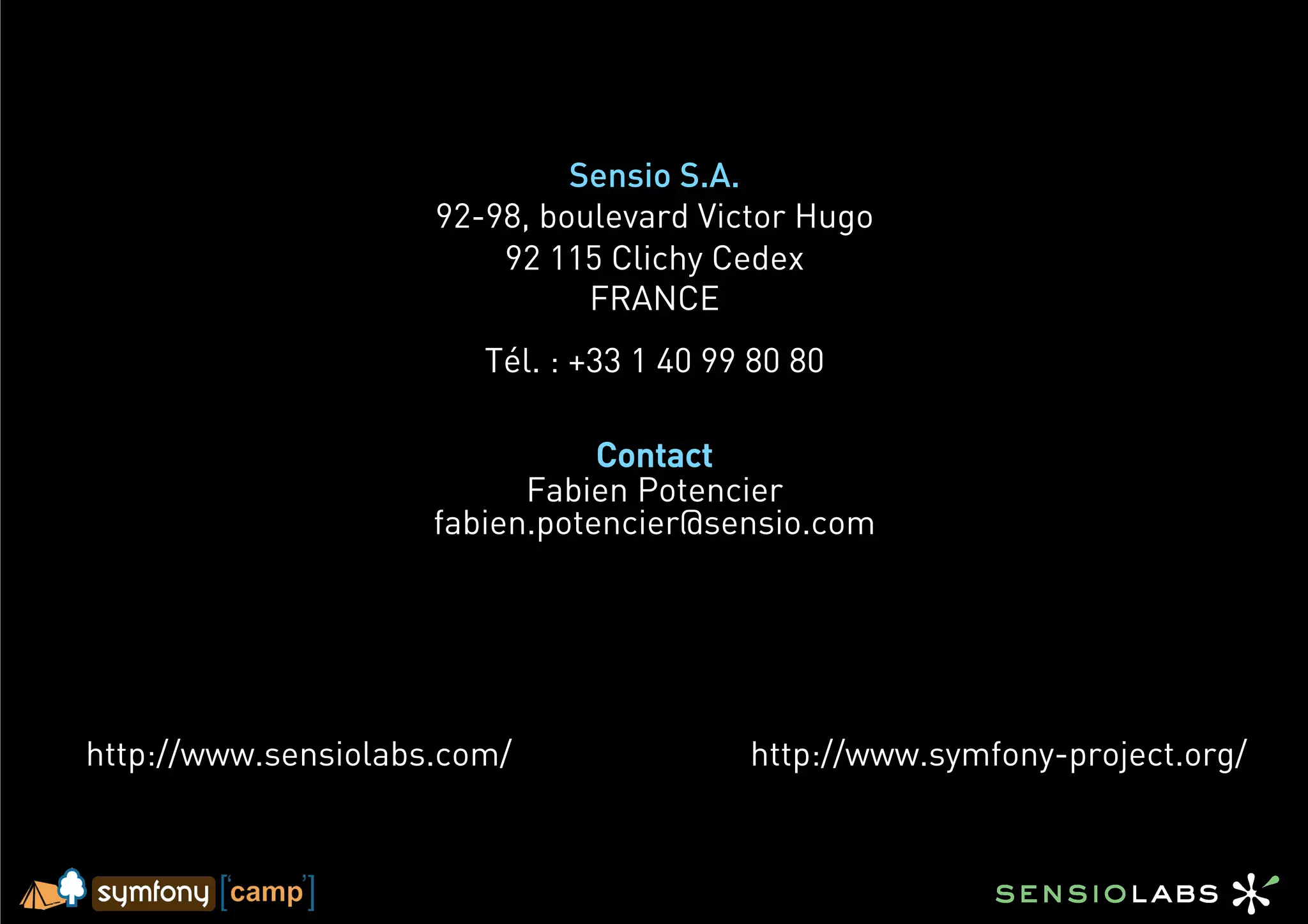 Sensio S.A.
                     92-98, boulevard Victor Hugo
                         92 115 Clichy Cedex
                               FRANCE
                        Tél. : +33 1 40 99 80 80

                                Contact
                           Fabien Potencier
                     fabien.potencier@sensio.com




http://www.sensiolabs.com/                http://www.symfony-project.org/
 