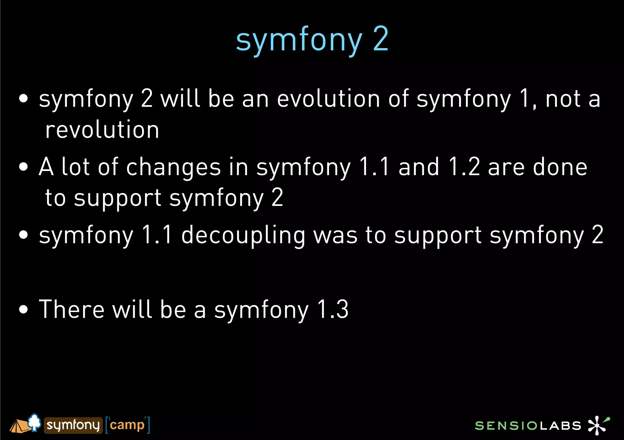 symfony 2
•  symfony 2 will be an evolution of symfony 1, not a
   revolution
•  A lot of changes in symfony 1.1 and 1.2 are done
   to support symfony 2
•  symfony 1.1 decoupling was to support symfony 2

•  There will be a symfony 1.3
 