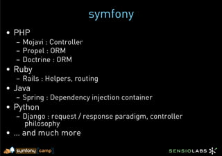 symfony
•  PHP
  –  Mojavi : Controller
  –  Propel : ORM
  –  Doctrine : ORM
•  Ruby
  –  Rails : Helpers, routing
•  Java
  –  Spring : Dependency injection container
•  Python
  –  Django : request / response paradigm, controller
     philosophy
•  … and much more
 