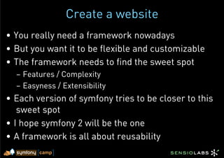 Create a website
•  You really need a framework nowadays
•  But you want it to be flexible and customizable
•  The framework needs to find the sweet spot
  –  Features / Complexity
  –  Easyness / Extensibility
•  Each version of symfony tries to be closer to this
    sweet spot
•  I hope symfony 2 will be the one
•  A framework is all about reusability
 