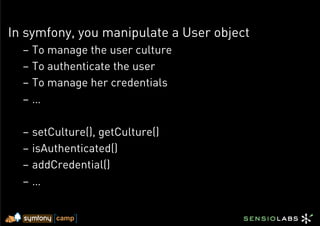 In symfony, you manipulate a User object
  –  To manage the user culture
  –  To authenticate the user
  –  To manage her credentials
  –  …

  –  setCulture(), getCulture()
  –  isAuthenticated()
  –  addCredential()
  –  …
 