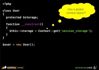 <?php

class User                              Use a global
{                                      context object?
  protected $storage;

    function __construct()
    {
      $this->storage = Context::get('session_storage');
    }
}

$user = new User();
 
